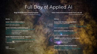 Full Day of Applied AI
Morning
Session 1 Intro to Artificial Intelligence
09:00-09:45 Introduction to Applied AI
09:45-10:00 Coffee and break
Session 2 Live Coding a machine learning app
10:00-10:10 Getting your machine ready for machine learning
10:10-10.20 Training and evaluating the model
10.20-10.50 Improving the model
10.50-11.00 Coffee and break
Session 3 Machine learning in the wild - deployment
11:00-11.15 Coding exercise continued
11:15-11:45 Serving your own machine learning model | Code
11:45-11:55 How to solve problems | interactive exercise
11:55-12:00 Q and A
Lunch
12:00-13:00 Lunch
Afternoon
Session 4 Hello World Deep Learning (MNIST)
13:00-13:15 Deep Learning intro
13:00-13.15 Image recognition and CNNs | Talk |
13:15-13:45 Building your own convolutional neural network | Code |
13:45-14:00 Coffee and break
Session 5 Natural Language Processing
14:00-14.30 Natural language processing | Talk |
14:30-14:45 Working with language | Code |
14:45-15:00 Coffee and break
Session 6 Conversational interfaces and Time Series
14:00-14.20 Conversational interfaces
14:20-14:45 Time Series prediction
14:45-15:00 Coffee and break
Session 7 Generative models and style transfer
16:00-16.30 Generative models | Talk |
16:30-16:45 Trying out GANS and style transfer | Code |
16:45-17:00 Coffee and break
Anton Osika AI Research Engineer Sana Labs AB
anton.osika@gmail.com
Birger Moëll Machine Learning Engineer
birger.moell@gmail.com
 