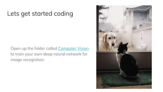 Lets get started coding
Open up the folder called Computer Vision
to train your own deep neural network for
image recognition.
 