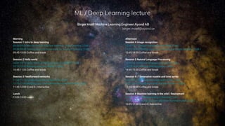 ML / Deep Learning lecture
Birger Moëll Machine Learning Engineer Ayond AB
birger.moell@ayond.se
Morning
Session 1 Intro to deep learning
09:00-09:30 Introduction to Machine learning / Deep Learning | Talk |
09:30-09:45 Getting your machines ready for machine learning | Code |
09:45-10:00 Coffee and break
Session 2 Hello world
10:00-10:15 Hello World in Machine Learning (MNIST) | Talk |
10:15-10:45 Running your own MNIST | Code |
10:45-11:00 Coffee and break
Session 3 Feedforward networks
11:00-11.15 Feedforward Neural Networks | Talk |
11.15-11.45 Building your own feedforward neural network | Code |
11:45-12:00 Q and A | Interactive
Lunch
12:00-13:00 Lunch
Afternoon
Session 4 Image recognition
13:00-13.15 Image recognition and CNNs | Talk |
13:15-13:45 Building your own convolutional neural network | Code |
13:45-14:00 Coffee and break
Session 5 Natural Language Processing
14:00-14.15 Natural language processing | Talk |
14:15-14:45 Working with language | Code |
14:45-15:00 Coffee and break
Session 6-7 Generative models and time series
15:00-15.15 Generative models and LSTMs | Talk |
15:15-15:45 Trying out GANS and time series | Code |
15:45-16:00 Coffee and break
Session 8 Machine learning in the wild / Deployment
16:00-16.15 Machine learning in the wild | Talk |
16:15-16:45 Serving your own machine learning model | Code |
16:45-17:00 Q and A | Interactive
 