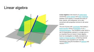 Linear algebra
Linear algebra is the branch of mathematics
concerning vector spaces and linear mappings
between such spaces. It includes the study of
lines, planes, and subspaces, but is also
concerned with properties common to all vector
spaces.
The set of points with coordinates that satisfy a
linear equation forms a hyperplane in an n-
dimensional space. The conditions under which a
set of nhyperplanes intersect in a single point is
an important focus of study in linear algebra.
Such an investigation is initially motivated by a
system of linear equations containing several
unknowns. Such equations are naturally
represented using the formalism of matrices and
vectors.[1][2][3]
 