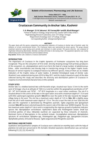 - 18 -
Crustacean Community in Anchar lake, Kashmir
I. A. Ahangar1,D. N. Saksena1, M. Farooq Mir2 andM. Afzal Ahangar3
1School of Studies in Zoology, Jiwaji University, Gwalior (M.P) India-474011.
2Hydrobiology Research Laboratory, Govt. S.P College, Srinagar.
3Department of Zoology, Govt. S.P College, Srinagar.
Corresponding Author: ahangarzoo@gmail.com
ABSTRACT
The paper deals with the species composition and population dynamics of Crustacea in Anchar lake of Kashmir under the
influence of certain environmental factors. The Crustacean fauna was represented by eleven species. The group showed
maximum numerical surge during warm periods and minimum in colder periods. The species diversity was composed of
Daphnidae followed by Bosminidae, Moinidae and Macrothricidae in decreasing order. The population dynamics was mainly
influenced by water level fluctuations and macrophytic density.
Key words: Anchar Lake, Cladocera, Crustacea and Kashmir
INTRODUCTION
The importance of Crustacea in the trophic dynamics of freshwater ecosystems has long been
recognized. They are the consumers of first order, directly drawing energy from primary producers
of the ecosystem, viz., phytoplankton and in turn form the food of a large number of planktivorous
fishes , other invertebrates and thereby help in transferring energy to the higher trophic levels.
Because of varied response to ecological features by different species, many of them act as reliable
indicators of the trophic status of water bodies. A detailed limnological study of Anchar Lake
(Kashmir) was conducted during June 2010 to May 2011 and the study is based on a part of the data
collected during this study and describes the diversity and distribution pattern of Crustacea in
response to environmental characteristics in this wetland.
STUDY SITES
Anchar lake is a shallow basined lake with fluviatile origin, situated near Soura 12 km to the north
west of Srinagar city at an altitude of 1583 m.s.l and lies within the geographical coordinates of 34⁰
20΄- 34⁰ 36΄N latitude and 74⁰82΄ - 74⁰ 85΄E longitudes in a semi urban conditions. The site I is
situated almost in the centre of the lake in the open water area with a maximum depth of 1.73 m and
with little submerged vegetation growth. Site-II lies near the outlet of the lake towards the Sangam
village lying in the west. The site has a maximum water depth of 1.23 m. Site- III is slightly away
from the site II with maximum water depth of 1.72 m. The site is near the inlet of river Sind into the
lake and the vegetation is dominated by Phragmites australis, Typha angustata and Sparganium
erectum. Site–IV has been selected towards the eastern side of the lake near SKIMS Hospital. The site
has maximum water depth of 1.66 m and is recognized by the vigorous growth of pollution indicator
species like Myriophyllum verticillatum, Hydrocharis dubia and Potamogeton natans. Small but
stretched patches of lotus (Nelumbo nucifera) are separated by these networks of channels.
Dominant forms of Macrophytes in the wetland include: Ceratophyllum demersum, Myriophyllum
spicatum, M. verticillatum, Nymphea spp., Potamogeton spp., Polygonum spp., Sparganium erectum,
Nymphoides peliata, Utricularia flexuosa, Typha angustata and Phragmites australis.
MATERIALS AND METHODS
Qualitative and Quantitative samples of Crustacea were collected on monthly basis with the help of
plankton net and were preserved in 4% formalin. Detailed taxonomic identification was carried out
following [1], [2], [3], [4] and [5]
Original Article
Bulletin of Environment, Pharmacology and Life Sciences
Online ISSN 2277 – 1808
Bull. Environ. Pharmacol. Life Sci.; Volume 1 [7] June 2012: 18 - 21
© All Rights Reserved Academy for Environment and Life Sciences, India
Website: www.bepls.com
 