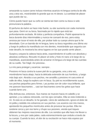 amasando su suave carne incluso mientras acaricio mi lengua contra la de ella
una y otra vez, mostrándole lo grande que es mi deseo. La cantidad de placer
que puedo dar su .
Cómo puedo hacer que su coño se sienta tan bien como su boca si solo
pronunciara la palabra .
El perfume de Aahm se hace más fuerte, su olor aumenta con cada momento
que pasa. Gemí en su boca, fascinada por lo rápido que está tan
profundamente excitada. Mi dulce y perfecta compañera. Podré aparearme la
boca durante días interminables y nunca me cansaré de eso, pero estoy
ansiosa por tocar el resto de ella, por probar todo su cuerpo ahora que lo he
desvelado. Con un barrido de mi lengua, lamo su boca regordeta una última vez
y luego le pellizco la mandíbula con mis dientes, mostrándole que seguiría con
este desafío, le mostraría los otros lugares en los que puedo sentir placer .
Suspira y arquea la cabeza hacia atrás, exponiéndome el cuello con absoluta y
absoluta confianza. Revuelo mi placer al verlo y froto mi nariz a lo largo de su
mandíbula, acariciándola antes de arrastrar mi lengua a lo largo de las cuerdas
de su cuello. Tan frágil. Así preciosa .
Lo mío para proteger y acariciar, siempre .
Presiono mi boca contra la suave piel de su garganta, una y otra vez,
moviéndome hacia abajo, hacia la delicada extensión de sus hombros, y luego
más bajo aún. Atraída a sus pechos, me arrodillo y presiono mi cara entre el
valle de ellos, luego la exploro con mi boca. Su piel es increíblemente suave,
sus pechos pequeños pero firmes. Las puntas son de color rosa brillante, que
me parecen fascinantes ... casi tan fascinantes como los gritos que hace
cuando lame uno .
Ella disfruta eso, entonces. Sus manos se mueven hacia mi cabello y se
aprietan, y su cabeza retrocede, con los ojos cerrados. Ella se está rindiendo a
mí. Si esto es un desafío, lo he ganado. Lleno de satisfacción, ignoro el dolor de
mi polla y redoblo mis esfuerzos en sus pechos. Los acaricio con mis manos,
apretando los pequeños montículos antes de provocar las puntas. Ella me
sostiene cerca y por eso lamo y chupo sus pezones, viendo qué toques
obtienen las mejores reacciones de ella. Los sonidos que ella hace me llevan a
la locura, y vivo por cada jadeo, cada estremecimiento que ondula a través de
su cuerpo. Cuando la toco, el olor de su excitación se hace más espeso por
el momento .
 