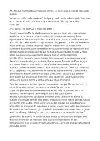 Ah. Así que lo domesticas y luego lo comes. Es como una merienda esperando
a pasar .
"Ahora me estás burlando de mí", le digo, y puedo sentir la burbuja de diversión
en su mente. El esta bromeando Que encantador. "No hay bocadillos
como ese ".
¿Así que el Rift destruyó a todos los gatos ?
Sacudo la cabeza Me he olvidado de comer porque tiene sus brazos atados
alrededor de mi cintura, mi peso está equilibrado en sus muslos y frota
ligeramente su boca y mandíbula contra mi hombro, como si quisiera tocarme
aún más. Es ... distraer de la mejor manera. “No, pero la comida era realmente
escasa una vez que los dragones llegaron y detuvieron las cadenas de
suministro. Las tiendas de comestibles se vaciaron y nunca se repoblaron. Los
campos fueron destruidos por lo que no había más productos frescos y nadie
podía aventurarse fuera de forma segura. Fue un tiempo realmente
horrible. Creo que comí avena durante todo un verano y me alegré por eso ".
Recuerdo esos días largos, terribles y hambrientos. Días donde Claudia y yo
nos escondimos en la casa de un extraño abandonado después de que
nuestros padres se fueron, aterrorizados de aventurarnos. Comimos cada cosa
en su despensa. Recuerdo comer la harina de avena mientras Claudia comía
"panqueques" hechos de harina y agua y nada más. Ella juró que estaban
bien. Sabía que ella estaba mintiendo, pero igual comí la harina de avena
porque me dolía la pierna y sentía pena por ella.a mí mismo .
Dios, he sido un imbécil tan egoísta durante tanto tiempo. Me siento como un
idiota. Nunca he pensado en cuánto sacrificó Claudia por mi
culpa. Simplemente lo tomé como mi deber. No más. Si vuelvo a ver a mi
hermana, me disculparé. “En cualquier caso, las cosas fueron
difíciles. Conseguir otra boca para alimentar fue lo último en mi mente. Si
hubiera encontrado comida para gatos, probablemente la habría comido. Sonrío
levemente ante la idea. “Pero la mayoría de las tiendas que eran fácilmente
accesibles se limpiaron de inmediato. Y luego, una vez que todas las estaciones
de servicio se quedaron sin gas, quedaste varado donde estabas. Mucha gente
murió en el fuego del dragón, pero creo que muchos murieron de hambre ”.
¿Inanición? Él acaricia mi cuello y luego mueve su lengua contra mi piel. Mis
muslos se contraen en reacción, pero trato de concentrarme en sus
pensamientos. Esta es una tierra de abundancia. Hay esos animales de pezuña
por todas partes .
 