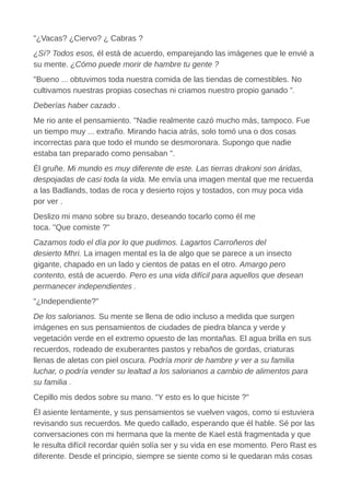 "¿Vacas? ¿Ciervo? ¿ Cabras ?
¿Sí? Todos esos, él está de acuerdo, emparejando las imágenes que le envié a
su mente. ¿Cómo puede morir de hambre tu gente ?
"Bueno ... obtuvimos toda nuestra comida de las tiendas de comestibles. No
cultivamos nuestras propias cosechas ni criamos nuestro propio ganado ”.
Deberías haber cazado .
Me rio ante el pensamiento. "Nadie realmente cazó mucho más, tampoco. Fue
un tiempo muy ... extraño. Mirando hacia atrás, solo tomó una o dos cosas
incorrectas para que todo el mundo se desmoronara. Supongo que nadie
estaba tan preparado como pensaban ".
Él gruñe. Mi mundo es muy diferente de este. Las tierras drakoni son áridas,
despojadas de casi toda la vida. Me envía una imagen mental que me recuerda
a las Badlands, todas de roca y desierto rojos y tostados, con muy poca vida
por ver .
Deslizo mi mano sobre su brazo, deseando tocarlo como él me
toca. "Que comiste ?"
Cazamos todo el día por lo que pudimos. Lagartos Carroñeros del
desierto Mhri. La imagen mental es la de algo que se parece a un insecto
gigante, chapado en un lado y cientos de patas en el otro. Amargo pero
contento, está de acuerdo. Pero es una vida difícil para aquellos que desean
permanecer independientes .
"¿Independiente?"
De los salorianos. Su mente se llena de odio incluso a medida que surgen
imágenes en sus pensamientos de ciudades de piedra blanca y verde y
vegetación verde en el extremo opuesto de las montañas. El agua brilla en sus
recuerdos, rodeado de exuberantes pastos y rebaños de gordas, criaturas
llenas de aletas con piel oscura. Podría morir de hambre y ver a su familia
luchar, o podría vender su lealtad a los salorianos a cambio de alimentos para
su familia .
Cepillo mis dedos sobre su mano. "Y esto es lo que hiciste ?"
Él asiente lentamente, y sus pensamientos se vuelven vagos, como si estuviera
revisando sus recuerdos. Me quedo callado, esperando que él hable. Sé por las
conversaciones con mi hermana que la mente de Kael está fragmentada y que
le resulta difícil recordar quién solía ser y su vida en ese momento. Pero Rast es
diferente. Desde el principio, siempre se siente como si le quedaran más cosas
 