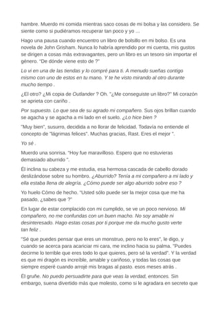 hambre. Muerdo mi comida mientras saco cosas de mi bolsa y las considero. Se
siente como si pudiéramos recuperar tan poco y yo ...
Hago una pausa cuando encuentro un libro de bolsillo en mi bolso. Es una
novela de John Grisham. Nunca lo habría aprendido por mi cuenta, mis gustos
se dirigen a cosas más extravagantes, pero un libro es un tesoro sin importar el
género. “De dónde viene esto de ?”
Lo vi en una de las tiendas y lo compré para ti. A menudo sueñas contigo
mismo con uno de estos en tu mano. Y te he visto mirando al otro durante
mucho tiempo .
¿El otro? ¿Mi copia de Outlander ? Oh. "¿Me conseguiste un libro?" Mi corazón
se aprieta con cariño .
Por supuesto. Lo que sea de su agrado mi compañero. Sus ojos brillan cuando
se agacha y se agacha a mi lado en el suelo. ¿Lo hice bien ?
"Muy bien", susurro, decidida a no llorar de felicidad. Todavía no entiende el
concepto de "lágrimas felices". Muchas gracias, Rast. Eres el mejor ".
Yo sé .
Muerdo una sonrisa. “Hoy fue maravilloso. Espero que no estuvieras
demasiado aburrido ".
Él inclina su cabeza y me estudia, esa hermosa cascada de cabello dorado
deslizándose sobre su hombro. ¿Aburrido? Tenía a mi compañero a mi lado y
ella estaba llena de alegría. ¿Cómo puede ser algo aburrido sobre eso ?
Yo huelo Cómo de hecho. “Usted sólo puede ser la mejor cosa que me ha
pasado, ¿sabes que ?”
En lugar de estar complacido con mi cumplido, se ve un poco nervioso. Mi
compañero, no me confundas con un buen macho. No soy amable ni
desinteresado. Hago estas cosas por ti porque me da mucho gusto verte
tan feliz .
"Sé que puedes pensar que eres un monstruo, pero no lo eres", le digo, y
cuando se acerca para acariciar mi cara, me inclino hacia su palma. "Puedes
decirme lo terrible que eres todo lo que quieres, pero sé la verdad". Y la verdad
es que mi dragón es increíble, amable y cariñoso, y todas las cosas que
siempre esperé cuando arrojé mis bragas al pasto. esos meses atrás .
Él gruñe. No puedo persuadirte para que veas la verdad, entonces. Sin
embargo, suena divertido más que molesto, como si le agradara en secreto que
 