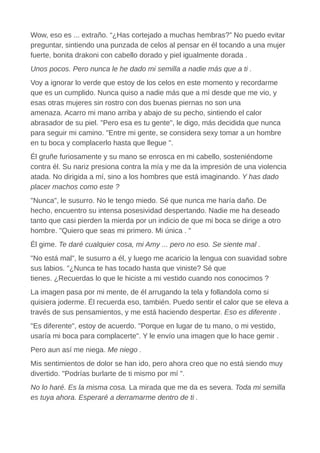 Wow, eso es ... extraño. “¿Has cortejado a muchas hembras?” No puedo evitar
preguntar, sintiendo una punzada de celos al pensar en él tocando a una mujer
fuerte, bonita drakoni con cabello dorado y piel igualmente dorada .
Unos pocos. Pero nunca le he dado mi semilla a nadie más que a ti .
Voy a ignorar lo verde que estoy de los celos en este momento y recordarme
que es un cumplido. Nunca quiso a nadie más que a mí desde que me vio, y
esas otras mujeres sin rostro con dos buenas piernas no son una
amenaza. Acarro mi mano arriba y abajo de su pecho, sintiendo el calor
abrasador de su piel. "Pero esa es tu gente", le digo, más decidida que nunca
para seguir mi camino. "Entre mi gente, se considera sexy tomar a un hombre
en tu boca y complacerlo hasta que llegue ".
Él gruñe furiosamente y su mano se enrosca en mi cabello, sosteniéndome
contra él. Su nariz presiona contra la mía y me da la impresión de una violencia
atada. No dirigida a mí, sino a los hombres que está imaginando. Y has dado
placer machos como este ?
"Nunca", le susurro. No le tengo miedo. Sé que nunca me haría daño. De
hecho, encuentro su intensa posesividad despertando. Nadie me ha deseado
tanto que casi pierden la mierda por un indicio de que mi boca se dirige a otro
hombre. "Quiero que seas mi primero. Mi única . "
Él gime. Te daré cualquier cosa, mi Amy ... pero no eso. Se siente mal .
"No está mal", le susurro a él, y luego me acaricio la lengua con suavidad sobre
sus labios. "¿Nunca te has tocado hasta que viniste? Sé que
tienes. ¿Recuerdas lo que le hiciste a mi vestido cuando nos conocimos ?
La imagen pasa por mi mente, de él arrugando la tela y follandola como si
quisiera joderme. Él recuerda eso, también. Puedo sentir el calor que se eleva a
través de sus pensamientos, y me está haciendo despertar. Eso es diferente .
"Es diferente", estoy de acuerdo. "Porque en lugar de tu mano, o mi vestido,
usaría mi boca para complacerte". Y le envío una imagen que lo hace gemir .
Pero aun así me niega. Me niego .
Mis sentimientos de dolor se han ido, pero ahora creo que no está siendo muy
divertido. "Podrías burlarte de ti mismo por mí ".
No lo haré. Es la misma cosa. La mirada que me da es severa. Toda mi semilla
es tuya ahora. Esperaré a derramarme dentro de ti .
 