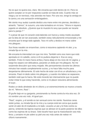 No es que no quiera eso, claro. Me encanta que esté dentro de mí. Pero no
quiero aceptar un no por respuesta cuando se trata de esto. Cuanto más se
niega y se ve nervioso, más atrevido me hace. Por una vez, tengo la ventaja en
la cama y es una sensación embriagadora .
Me siento muy audaz cuando deslizo una mano entre mis piernas, decidida a
atraerlo. "Vamos", le susurro, una nota tentadora en mi tono. "Ahora ni siquiera
jugarás en absoluto. ¿Quieres que te muestre lo sexy que puede ser tocarte
para tu pareja ? "
Y a pesar de que mi corazón está latiendo con fuerza y estoy medio asustado
por la idea de ser tan avanzado, también estoy ridículamente emocionado y me
encanta que lo tengo todo agitado. Toco mi coño y deslizo mi mano sobre
mis pliegues .
Sus fosas nasales se ensanchan, como si estuviera captando mi olor, y su
mirada fija en la mía .
Me encanta la intensidad con que me mira. También amo esa mano que está
apretada en mi cabello, como si él no pudiera dejarme ir. Eso es sexy,
también. Froto mi mano hacia arriba y hacia abajo en los rizos de mi vagina, y
luego los separo con delicadeza, pasando un dedo por mis pliegues. No me
sorprende descubrir que estoy mojado. Mis pensamientos durante los últimos
minutos han estado completamente sucios, y no hace falta mucho para
despertarme últimamente. El solo hecho de estar con él es un afrodisíaco y me
encanta. Pasé mi dedo sobre mis pliegues, y cuando mis labios se separaron,
también noté que lo hacía. Me está mirando tan intensamente que no puede
evitar imitar lo que estoy haciendo, como si mi placer estuviera alimentando
el suyo .
Rodeo un dedo alrededor de mi clítoris y un estremecimiento se mueve a través
de mí. "Mmmm, Rast ".
Él gruñe bajo en su garganta, presionando su frente contra la mía otra vez. Di
mi nombre una vez más. Al igual que .
"Rast", respiro, y el sonido es tan sensual como me siento. Nuestras caras
están juntas, su mirada fija en la mía y su cuerpo está tan cerca que puedo
sentir el calor de él irradiando a mi lado. Levanto un pie y lo froto contra su
pierna, sintiendo las ligeras espinas que se alinean en la parte posterior de ellos
como las espinas de su brazo. Solo tocarlo hace que la masturbación sea más
feroz, y arrastro mi pie sobre su piel una vez más antes de rodear mi
clítoris nuevamente .
 