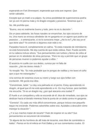 esperando en Fort Shreveport, esperando que esta ave regrese. Que
serán salvados .
Excepto que yo maté a su pájaro. Su única posibilidad de supervivencia podría
ser yo con mi pierna mala y mi dragón enojado y posesivo. Tenemos que ir .
No. Me prohíbo que .
"Bueno, eso es realmente bueno y todo, pero no es tu decisión ".
Da un paso adelante, las fosas nasales se ensanchan, los ojos oscuros de
ira. Una mano se enrosca alrededor de mi garganta en un agarre que podría ser
posesivo ... o amenazante, si no lo conociera mejor. ¿No lo es? ¿No soy yo el
que tiene alas? Yo controlo si dejamos este nido o no .
Parpadeo hacia él, completamente en calma. "Si estás tratando de intimidarme,
no está funcionando. Me doy cuenta de que estás celosa, Rast. Puedo sentirlo
en tu cabeza incluso ahora. "Sus pensamientos son turbios y llenos de celos al
pensar en mí alrededor de otras personas. “Pero no voy a permitir que un grupo
de personas mueren si podemos ayudar a ellos .”
Él acaricia mi cuello con sus dedos, curioso por mi falta de
reacción. ¿No me tienes miedo ?
Yo resoplo "No. "Es más probable que te pongas de rodillas y me laves el coño
que a que me estrangules " .
Una sonrisa de sorpresa cruza su rostro y luego sus ojos brillan con
excitación. Me gusta esa idea .
"Concéntrate, bebé." Le doy una palmada en el pecho. Estoy aprendiendo mi
dragón, al igual que él me está aprendiendo a mí. Es muy furioso, pero también
me escucha. "Si es un dragón rey, ¿por qué atacaría una ciudad ?"
Él huele a un compañero y ella se esconde de él, dice de inmediato, sus ojos se
deslizan hacia el dorado mientras frota la punta de un dedo contra mi garganta .
"Correcto". Es cada vez más difícil concentrarse, porque incluso ese pequeño
toque me enciende. Podemos advertirles sobre eso. Ayúdales a descubrir cómo
manejar la situación ".
¿Y si sus machos tratan de tocarte? Trate de respirar en su olor? Sus
pensamientos se oscurecen de inmediato .
"Si alguno de los hombres de allí trata de tocarme, eres libre de comértelos a
todos". Pienso en la vil milicia en Fort Dallas y en sus comentarios crudos. El
 