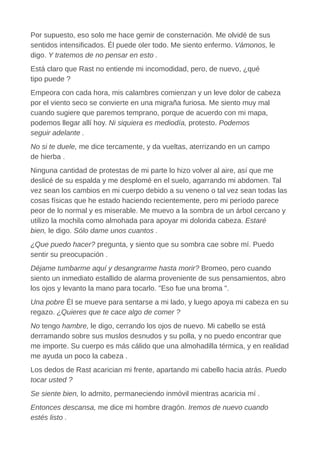 Por supuesto, eso solo me hace gemir de consternación. Me olvidé de sus
sentidos intensificados. Él puede oler todo. Me siento enfermo. Vámonos, le
digo. Y tratemos de no pensar en esto .
Está claro que Rast no entiende mi incomodidad, pero, de nuevo, ¿qué
tipo puede ?
Empeora con cada hora, mis calambres comienzan y un leve dolor de cabeza
por el viento seco se convierte en una migraña furiosa. Me siento muy mal
cuando sugiere que paremos temprano, porque de acuerdo con mi mapa,
podemos llegar allí hoy. Ni siquiera es mediodía, protesto. Podemos
seguir adelante .
No si te duele, me dice tercamente, y da vueltas, aterrizando en un campo
de hierba .
Ninguna cantidad de protestas de mi parte lo hizo volver al aire, así que me
deslicé de su espalda y me desplomé en el suelo, agarrando mi abdomen. Tal
vez sean los cambios en mi cuerpo debido a su veneno o tal vez sean todas las
cosas físicas que he estado haciendo recientemente, pero mi período parece
peor de lo normal y es miserable. Me muevo a la sombra de un árbol cercano y
utilizo la mochila como almohada para apoyar mi dolorida cabeza. Estaré
bien, le digo. Sólo dame unos cuantos .
¿Que puedo hacer? pregunta, y siento que su sombra cae sobre mí. Puedo
sentir su preocupación .
Déjame tumbarme aquí y desangrarme hasta morir? Bromeo, pero cuando
siento un inmediato estallido de alarma proveniente de sus pensamientos, abro
los ojos y levanto la mano para tocarlo. "Eso fue una broma ".
Una pobre Él se mueve para sentarse a mi lado, y luego apoya mi cabeza en su
regazo. ¿Quieres que te cace algo de comer ?
No tengo hambre, le digo, cerrando los ojos de nuevo. Mi cabello se está
derramando sobre sus muslos desnudos y su polla, y no puedo encontrar que
me importe. Su cuerpo es más cálido que una almohadilla térmica, y en realidad
me ayuda un poco la cabeza .
Los dedos de Rast acarician mi frente, apartando mi cabello hacia atrás. Puedo
tocar usted ?
Se siente bien, lo admito, permaneciendo inmóvil mientras acaricia mí .
Entonces descansa, me dice mi hombre dragón. Iremos de nuevo cuando
estés listo .
 