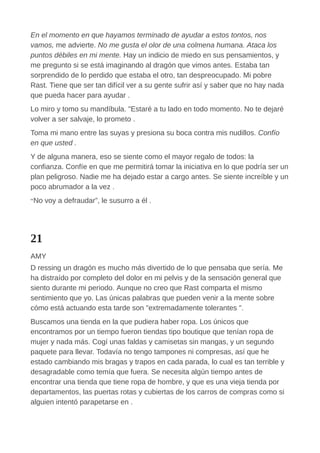 En el momento en que hayamos terminado de ayudar a estos tontos, nos
vamos, me advierte. No me gusta el olor de una colmena humana. Ataca los
puntos débiles en mi mente. Hay un indicio de miedo en sus pensamientos, y
me pregunto si se está imaginando al dragón que vimos antes. Estaba tan
sorprendido de lo perdido que estaba el otro, tan despreocupado. Mi pobre
Rast. Tiene que ser tan difícil ver a su gente sufrir así y saber que no hay nada
que pueda hacer para ayudar .
Lo miro y tomo su mandíbula. "Estaré a tu lado en todo momento. No te dejaré
volver a ser salvaje, lo prometo .
Toma mi mano entre las suyas y presiona su boca contra mis nudillos. Confío
en que usted .
Y de alguna manera, eso se siente como el mayor regalo de todos: la
confianza. Confíe en que me permitirá tomar la iniciativa en lo que podría ser un
plan peligroso. Nadie me ha dejado estar a cargo antes. Se siente increíble y un
poco abrumador a la vez .
“No voy a defraudar”, le susurro a él .
21
AMY
D ressing un dragón es mucho más divertido de lo que pensaba que sería. Me
ha distraído por completo del dolor en mi pelvis y de la sensación general que
siento durante mi periodo. Aunque no creo que Rast comparta el mismo
sentimiento que yo. Las únicas palabras que pueden venir a la mente sobre
cómo está actuando esta tarde son "extremadamente tolerantes ".
Buscamos una tienda en la que pudiera haber ropa. Los únicos que
encontramos por un tiempo fueron tiendas tipo boutique que tenían ropa de
mujer y nada más. Cogí unas faldas y camisetas sin mangas, y un segundo
paquete para llevar. Todavía no tengo tampones ni compresas, así que he
estado cambiando mis bragas y trapos en cada parada, lo cual es tan terrible y
desagradable como temía que fuera. Se necesita algún tiempo antes de
encontrar una tienda que tiene ropa de hombre, y que es una vieja tienda por
departamentos, las puertas rotas y cubiertas de los carros de compras como si
alguien intentó parapetarse en .
 