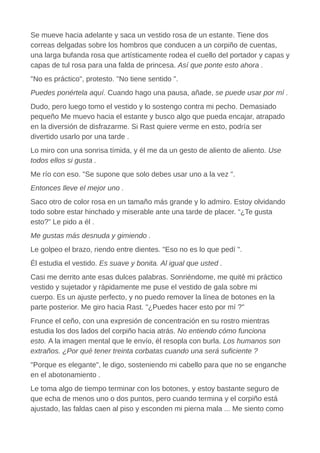 Se mueve hacia adelante y saca un vestido rosa de un estante. Tiene dos
correas delgadas sobre los hombros que conducen a un corpiño de cuentas,
una larga bufanda rosa que artísticamente rodea el cuello del portador y capas y
capas de tul rosa para una falda de princesa. Así que ponte esto ahora .
"No es práctico", protesto. "No tiene sentido ".
Puedes ponértela aquí. Cuando hago una pausa, añade, se puede usar por mí .
Dudo, pero luego tomo el vestido y lo sostengo contra mi pecho. Demasiado
pequeño Me muevo hacia el estante y busco algo que pueda encajar, atrapado
en la diversión de disfrazarme. Si Rast quiere verme en esto, podría ser
divertido usarlo por una tarde .
Lo miro con una sonrisa tímida, y él me da un gesto de aliento de aliento. Use
todos ellos si gusta .
Me río con eso. "Se supone que solo debes usar uno a la vez ".
Entonces lleve el mejor uno .
Saco otro de color rosa en un tamaño más grande y lo admiro. Estoy olvidando
todo sobre estar hinchado y miserable ante una tarde de placer. “¿Te gusta
esto?” Le pido a él .
Me gustas más desnuda y gimiendo .
Le golpeo el brazo, riendo entre dientes. "Eso no es lo que pedí ".
Él estudia el vestido. Es suave y bonita. Al igual que usted .
Casi me derrito ante esas dulces palabras. Sonriéndome, me quité mi práctico
vestido y sujetador y rápidamente me puse el vestido de gala sobre mi
cuerpo. Es un ajuste perfecto, y no puedo remover la línea de botones en la
parte posterior. Me giro hacia Rast. "¿Puedes hacer esto por mí ?"
Frunce el ceño, con una expresión de concentración en su rostro mientras
estudia los dos lados del corpiño hacia atrás. No entiendo cómo funciona
esto. A la imagen mental que le envío, él resopla con burla. Los humanos son
extraños. ¿Por qué tener treinta corbatas cuando una será suficiente ?
"Porque es elegante", le digo, sosteniendo mi cabello para que no se enganche
en el abotonamiento .
Le toma algo de tiempo terminar con los botones, y estoy bastante seguro de
que echa de menos uno o dos puntos, pero cuando termina y el corpiño está
ajustado, las faldas caen al piso y esconden mi pierna mala ... Me siento como
 
