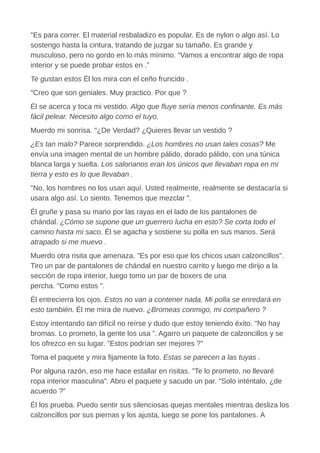 "Es para correr. El material resbaladizo es popular. Es de nylon o algo así. Lo
sostengo hasta la cintura, tratando de juzgar su tamaño. Es grande y
musculoso, pero no gordo en lo más mínimo. “Vamos a encontrar algo de ropa
interior y se puede probar estos en .”
Te gustan estos Él los mira con el ceño fruncido .
"Creo que son geniales. Muy practico. Por que ?
Él se acerca y toca mi vestido. Algo que fluye sería menos confinante. Es más
fácil pelear. Necesito algo como el tuyo.
Muerdo mi sonrisa. "¿De Verdad? ¿Quieres llevar un vestido ?
¿Es tan malo? Parece sorprendido. ¿Los hombres no usan tales cosas? Me
envía una imagen mental de un hombre pálido, dorado pálido, con una túnica
blanca larga y suelta. Los salorianos eran los únicos que llevaban ropa en mi
tierra y esto es lo que llevaban .
"No, los hombres no los usan aquí. Usted realmente, realmente se destacaría si
usara algo así. Lo siento. Tenemos que mezclar ".
Él gruñe y pasa su mano por las rayas en el lado de los pantalones de
chándal. ¿Cómo se supone que un guerrero lucha en esto? Se corta todo el
camino hasta mi saco. Él se agacha y sostiene su polla en sus manos. Será
atrapado si me muevo .
Muerdo otra risita que amenaza. "Es por eso que los chicos usan calzoncillos".
Tiro un par de pantalones de chándal en nuestro carrito y luego me dirijo a la
sección de ropa interior, luego tomo un par de boxers de una
percha. "Como estos ".
Él entrecierra los ojos. Estos no van a contener nada. Mi polla se enredará en
esto también. Él me mira de nuevo. ¿Bromeas conmigo, mi compañero ?
Estoy intentando tan difícil no reírse y dudo que estoy teniendo éxito. "No hay
bromas. Lo prometo, la gente los usa ”. Agarro un paquete de calzoncillos y se
los ofrezco en su lugar. "Estos podrían ser mejores ?"
Toma el paquete y mira fijamente la foto. Estas se parecen a las tuyas .
Por alguna razón, eso me hace estallar en risitas. "Te lo prometo, no llevaré
ropa interior masculina". Abro el paquete y sacudo un par. "Solo inténtalo, ¿de
acuerdo ?"
Él los prueba. Puedo sentir sus silenciosas quejas mentales mientras desliza los
calzoncillos por sus piernas y los ajusta, luego se pone los pantalones. A
 