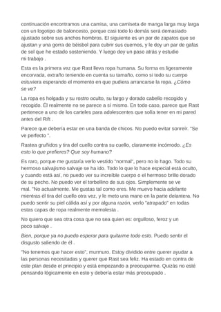 continuación encontramos una camisa, una camiseta de manga larga muy larga
con un logotipo de baloncesto, porque casi todo lo demás será demasiado
ajustado sobre sus anchos hombros. El siguiente es un par de zapatos que se
ajustan y una gorra de béisbol para cubrir sus cuernos, y le doy un par de gafas
de sol que he estado sosteniendo. Y luego doy un paso atrás y estudio
mi trabajo .
Esta es la primera vez que Rast lleva ropa humana. Su forma es ligeramente
encorvada, extraño teniendo en cuenta su tamaño, como si todo su cuerpo
estuviera esperando el momento en que pudiera arrancarse la ropa. ¿Cómo
se ve?
La ropa es holgada y su rostro oculto, su largo y dorado cabello recogido y
recogido. Él realmente no se parece a sí mismo. En todo caso, parece que Rast
pertenece a uno de los carteles para adolescentes que solía tener en mi pared
antes del Rift .
Parece que debería estar en una banda de chicos. No puedo evitar sonreír. "Se
ve perfecto ".
Rastea gruñidos y tira del cuello contra su cuello, claramente incómodo. ¿Es
esto lo que prefieres? Que soy humano?
Es raro, porque me gustaría verlo vestido "normal", pero no lo hago. Todo su
hermoso salvajismo salvaje se ha ido. Todo lo que lo hace especial está oculto,
y cuando está así, no puedo ver su increíble cuerpo o el hermoso brillo dorado
de su pecho. No puedo ver el torbellino de sus ojos. Simplemente se ve
mal. "No actualmente. Me gustas tal como eres. Me muevo hacia adelante
mientras él tira del cuello otra vez, y le meto una mano en la parte delantera. No
puedo sentir su piel cálida así y por alguna razón, verlo "atrapado" en todas
estas capas de ropa realmente memolesta .
No quiero que sea otra cosa que no sea quien es: orgulloso, feroz y un
poco salvaje .
Bien, porque ya no puedo esperar para quitarme todo esto. Puedo sentir el
disgusto saliendo de él .
"No tenemos que hacer esto", murmuro. Estoy dividido entre querer ayudar a
las personas necesitadas y querer que Rast sea feliz. Ha estado en contra de
este plan desde el principio y está empezando a preocuparme. Quizás no esté
pensando lógicamente en esto y debería estar más preocupado .
 
