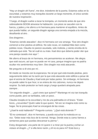"Hay un dragón ahí fuera", me dice, tirándome de la puerta. Estamos solos en la
oscuridad, y estamos muy tranquilos durante un largo momento, el único sonido
de nuestra respiración .
Y luego, el dragón vuelve a tocar la trompeta, un momento antes de que otro
sobresaliente BOOM atraviese la habitación. Los pisos se sacuden con la
fuerza, y jadeo y me aferro a mi hermana para mantener el equilibrio. Antes de
que pueda hablar, un segundo dragón agrega una corneta enojada a la mezcla,
desafiando al otro .
Dos dragones .
"Estamos siendo atacados", dice mi hermana con voz amarga. “Ese otro dragón
comenzó a tirar piedras al edificio. No solo rocas, en realidad Más bien como
jodidas rocas. Claudia no parece asustada, solo molesta, y siento envidia de lo
calmada que está. "No sé cuál es su trato. Kael dice que debería poder oler que
una pareja casada vive aquí ".
Me aferro al brazo de mi hermana, mis pensamientos se aceleran. Me alegra
que esté oscuro, así que no puede ver mi cara, porque imagino que no podría
ocultar mis sentimientos muy bien. Otro dragón nos está atacando .
Me pregunto si él vino por mí .
Mi miedo se mezcla con la esperanza. No sé por qué está tirando piedras, pero
seguramente debo ser la razón por la que está atacando este edificio a pesar de
que el aroma de Claudia y Kael está por todas partes. Sin embargo, mi hermana
no puede saber lo que hice; si se entera de mis calzones, nunca me dejará
respirar. Su lado protector se hará cargo y luego quedará atrapada para
siempre .
"Un segundo dragón ... ¿qué crees que quiere?" Mantengo mi voz tan tranquila
como puedo, pero se tambalea, solo un poco .
Claudia resopla en la oscuridad y me da una palmadita en el brazo. "Están
locos, ¿recuerdas? Quién sabe lo que quiere. Tal vez se imagina esto como su
hogar. No te preocupes Kael se encargará de las cosas .
"¿Kael le está hablando?" Pregunto curioso. "¿Qué está diciendo ?"
"Él no contestará", dice mi hermana, y puedo escuchar la molestia en su
voz. “Debe estar más loco de lo normal. Venga. Donde esta tu cama Vamos a
sentarnos para que puedas descansar tu pierna ".
Estoy desgarrado: una parte de mí quiere ir a mirar por la puerta y echar un
vistazo al dragón. ¿Y si ella tiene razón, y él no es para mí? Está loco y
 