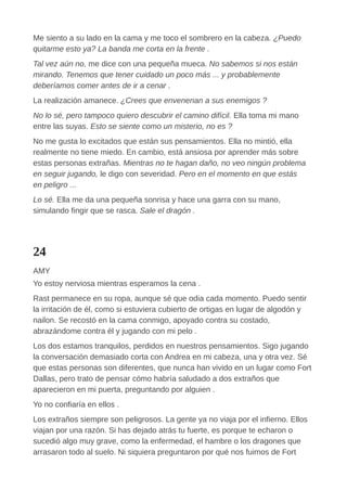 Me siento a su lado en la cama y me toco el sombrero en la cabeza. ¿Puedo
quitarme esto ya? La banda me corta en la frente .
Tal vez aún no, me dice con una pequeña mueca. No sabemos si nos están
mirando. Tenemos que tener cuidado un poco más ... y probablemente
deberíamos comer antes de ir a cenar .
La realización amanece. ¿Crees que envenenan a sus enemigos ?
No lo sé, pero tampoco quiero descubrir el camino difícil. Ella toma mi mano
entre las suyas. Esto se siente como un misterio, no es ?
No me gusta lo excitados que están sus pensamientos. Ella no mintió, ella
realmente no tiene miedo. En cambio, está ansiosa por aprender más sobre
estas personas extrañas. Mientras no te hagan daño, no veo ningún problema
en seguir jugando, le digo con severidad. Pero en el momento en que estás
en peligro ...
Lo sé. Ella me da una pequeña sonrisa y hace una garra con su mano,
simulando fingir que se rasca. Sale el dragón .
24
AMY
Yo estoy nerviosa mientras esperamos la cena .
Rast permanece en su ropa, aunque sé que odia cada momento. Puedo sentir
la irritación de él, como si estuviera cubierto de ortigas en lugar de algodón y
nailon. Se recostó en la cama conmigo, apoyado contra su costado,
abrazándome contra él y jugando con mi pelo .
Los dos estamos tranquilos, perdidos en nuestros pensamientos. Sigo jugando
la conversación demasiado corta con Andrea en mi cabeza, una y otra vez. Sé
que estas personas son diferentes, que nunca han vivido en un lugar como Fort
Dallas, pero trato de pensar cómo habría saludado a dos extraños que
aparecieron en mi puerta, preguntando por alguien .
Yo no confiaría en ellos .
Los extraños siempre son peligrosos. La gente ya no viaja por el infierno. Ellos
viajan por una razón. Si has dejado atrás tu fuerte, es porque te echaron o
sucedió algo muy grave, como la enfermedad, el hambre o los dragones que
arrasaron todo al suelo. Ni siquiera preguntaron por qué nos fuimos de Fort
 