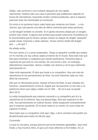 Dallas, solo sonrieron y nos invitaron después de una rápida
reprimenda. Hubiera sido una cosa si pensaran que estábamos viajando en
busca de mercaderías, buscando vender nuestros productos, pero ni siquiera
parecían estar tan interesados en comerciar .
Es como si no quisieran hacer nada hasta que cenemos con Gwen ... y con
Joanna, que casi parece una idea de último momento para estas personas .
Lo del dragón también es extraño. Si mi gente estuviera sitiada por un dragón,
tendría más miedo. A alguien que profesa que puede solucionar el problema se
le recomendaría que lo hiciera, porque incluso un ataque de dragón "pequeño"
puede costar cosechas o vidas valiosas. Tenían menos miedo del dragón
que ... ¿ de qué ?
No añade arriba .
Por eso vamos a ir a cenar preparados. Tengo un pequeño cuchillo que estaba
en mi mochila y lo voy a llevar atado al interior de mi muslo. Rast está más que
listo para enfrentar a cualquiera que intente lastimarnos. Entramos bajo el
supuesto de que esto es una trampa. De una forma u otra, sin embargo,
obtendremos respuestas. Vamos a hablar con Joanna y ver lo que realmente
está pasando en .
Vaan está regresando. Él dice que huele a su compañero. Hay una nota de
advertencia en los pensamientos de Rast. Se está volviendo cada vez más
difícil de convencer .
Dile que es demasiado pronto. Aprieto el brazo de Rast, el que rodeaba mis
hombros, sosteniéndome contra él. Dígale que sea paciente un día más o no
podremos hacer que salga y hable con él. Dile ... No sé lo que se puede
decir de él .
Le estoy tranquilizando que estamos cazando a su compañero por él y la
sacaremos de la colmena. Hay una pausa larga. Dice que esperará un día
más. Sus pensamientos se vuelven tensos. Debo asegurarle constantemente
que lo estamos ayudando. Él no tiene nada en su mente. Es como tratar de
capturar el viento .
Será mejor que su compañero esté aquí, digo, o de lo contrario esto podría ser
desafortunado para todos los demás aquí .
Convenido.
Lo que es una pena, porque parecen personas bastante agradables. Aquí está
limpio, y hay muchos niños, lo que ya lo hace diferente a Fort Dallas. En un
 