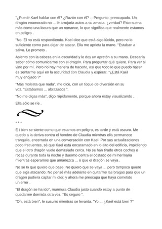 "¿Puede Kael hablar con él? ¿Razón con él? —Pregunto, preocupado. Un
dragón enamorado no ... le arrojaría autos a su amada, ¿verdad? Esto suena
más como una locura que un romance, lo que significa que realmente estamos
en peligro .
"No. Él no está respondiendo. Kael dice que está algo lúcido, pero no lo
suficiente como para dejar de atacar. Ella me aprieta la mano. "Estaban a
salvo. Lo prometo .
Asiento con la cabeza en la oscuridad y le doy un apretón a su mano. Desearía
saber cómo comunicarme con el dragón. Para preguntar qué quiere. Para ver si
vino por mí. Pero no hay manera de hacerlo, así que todo lo que puedo hacer
es sentarme aquí en la oscuridad con Claudia y esperar. "¿Está Kael
muy enojado ?"
"Más molesta que nada", me dice, con un toque de diversión en su
voz. "Estábamos ... abrazados ".
"No me digas más", digo rápidamente, porque ahora estoy visualizando .
Ella sólo se ríe .
* * *
E i bien se siente como que estamos en peligro, es tarde y está oscuro. Me
quedo a la deriva contra el hombro de Claudia mientras ella permanece
tranquila, encerrada en una conversación con Kael. Por sus actualizaciones
poco frecuentes, sé que Kael está encaramado en lo alto del edificio, impidiendo
que el otro dragón vuele demasiado cerca. No se han tirado otros coches o
rocas durante toda la noche y duermo contra el costado de mi hermana
mientras esperamos que amanezca ... o que el dragón se vaya .
No sé lo que quiero que pase. No quiero que se vaya ... pero tampoco quiero
que siga atacando. No pensé más adelante en quitarme las bragas para que un
dragón pudiera captar mi olor, y ahora me preocupa que haya cometido
un error .
"El dragón se ha ido", murmura Claudia justo cuando estoy a punto de
quedarme dormida otra vez. "Es seguro ".
"Oh, está bien", le susurro mientras se levanta. "Yo ... ¿Kael está bien ?"
 