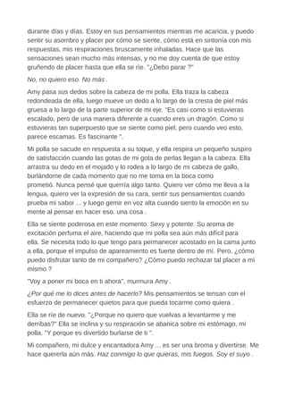 durante días y días. Estoy en sus pensamientos mientras me acaricia, y puedo
sentir su asombro y placer por cómo se siente, cómo está en sintonía con mis
respuestas, mis respiraciones bruscamente inhaladas. Hace que las
sensaciones sean mucho más intensas, y no me doy cuenta de que estoy
gruñendo de placer hasta que ella se ríe. "¿Debo parar ?"
No, no quiero eso. No más .
Amy pasa sus dedos sobre la cabeza de mi polla. Ella traza la cabeza
redondeada de ella, luego mueve un dedo a lo largo de la cresta de piel más
gruesa a lo largo de la parte superior de mi eje. “Es casi como si estuvieras
escalado, pero de una manera diferente a cuando eres un dragón. Como si
estuvieras tan superpuesto que se siente como piel, pero cuando veo esto,
parece escamas. Es fascinante ".
Mi polla se sacude en respuesta a su toque, y ella respira un pequeño suspiro
de satisfacción cuando las gotas de mi gota de perlas llegan a la cabeza. Ella
arrastra su dedo en el mojado y lo rodea a lo largo de mi cabeza de gallo,
burlándome de cada momento que no me toma en la boca como
prometió. Nunca pensé que querría algo tanto. Quiero ver cómo me lleva a la
lengua, quiero ver la expresión de su cara, sentir sus pensamientos cuando
prueba mi sabor ... y luego gemir en voz alta cuando siento la emoción en su
mente al pensar en hacer eso. una cosa .
Ella se siente poderosa en este momento. Sexy y potente. Su aroma de
excitación perfuma el aire, haciendo que mi polla sea aún más difícil para
ella. Se necesita todo lo que tengo para permanecer acostado en la cama junto
a ella, porque el impulso de apareamiento es fuerte dentro de mí. Pero, ¿cómo
puedo disfrutar tanto de mi compañero? ¿Cómo puedo rechazar tal placer a mí
mismo ?
"Voy a poner mi boca en ti ahora", murmura Amy .
¿Por qué me lo dices antes de hacerlo? Mis pensamientos se tensan con el
esfuerzo de permanecer quietos para que pueda tocarme como quiera .
Ella se ríe de nuevo. "¿Porque no quiero que vuelvas a levantarme y me
derribas?" Ella se inclina y su respiración se abanica sobre mi estómago, mi
polla. "Y porque es divertido burlarse de ti ".
Mi compañero, mi dulce y encantadora Amy ... es ser una broma y divertirse. Me
hace quererla aún más. Haz conmigo lo que quieras, mis fuegos. Soy el suyo .
 