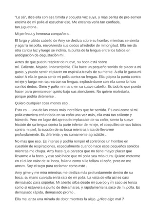 "Lo sé", dice ella con esa tímida y coqueta voz suya, y más perlas de pre-semen
encima de mi polla al escuchar eso. Me encanta verla tan confiada,
tan juguetona .
Mi perfecta y hermosa compañera .
El largo y pálido cabello de Amy se desliza sobre su hombro mientras se sienta
y agarra mi polla, envolviendo sus dedos alrededor de mi longitud. Ella me da
otra caricia luz y luego se inclina, la punta de la lengua entre los labios en
anticipación de degustación mí .
Antes de que pueda respirar de nuevo, su boca está sobre
mí. Caliente. Mojado. Indescriptible. Ella hace un pequeño sonido de placer a mi
gusto, y puedo sentir el placer en espiral a través de su mente. A ella le gusta mi
sabor A ella le gusta sentir mi polla contra su lengua. Ella golpea la punta contra
mi eje y luego me rastrea con su lengua, explorándome con ella como lo hizo
con los dedos. Gimo y puño mi mano en su suave cabello. Es todo lo que puedo
hacer para permanecer quieto bajo sus atenciones. No quiero molestarla,
porque podría detenerse .
Quiero cualquier cosa menos eso .
Esto es ... una de las cosas más increíbles que he sentido. Es casi como si mi
polla estuviera enfundada en su coño una vez más, ella está tan caliente y
húmeda. Pero en lugar del apretado implacable de su coño, siento la suave
fricción de su lengua contra la parte inferior de mi eje, el cosquilleo de sus labios
contra mi piel, la succión de su boca mientras trata de llevarme
profundamente. Es diferente, y es sumamente agradable .
No mas que eso. Es intenso y podría romper el control de un hombre en
cuestión de respiraciones, especialmente cuando hace esos pequeños sonidos
mientras me chupa. Amy hace que parezca que no tiene mayor placer que
llevarme a la boca, y eso solo hace que mi polla sea más dura. Quiero meterme
en el dulce calor de su boca, follarla como si le follara el coño, pero no me
atrevo. Soy el suyo para reclamar como este .
Amy gime y me mira mientras me desliza más profundamente dentro de su
boca, su mano curvada en la raíz de mi polla. La vista de ella así es casi
demasiado para soportar. Mi aliento silba desde mi cuerpo y mi saco se tensa
como si estuviera a punto de derramarse, y rápidamente la saco de mi polla. Es
demasiado rápido, demasiado pronto .
Ella me lanza una mirada de dolor mientras la alejo. ¿Hice algo mal ?
 