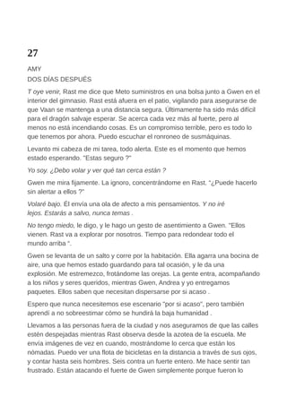 27
AMY
DOS DÍAS DESPUÉS
T oye venir, Rast me dice que Meto suministros en una bolsa junto a Gwen en el
interior del gimnasio. Rast está afuera en el patio, vigilando para asegurarse de
que Vaan se mantenga a una distancia segura. Últimamente ha sido más difícil
para el dragón salvaje esperar. Se acerca cada vez más al fuerte, pero al
menos no está incendiando cosas. Es un compromiso terrible, pero es todo lo
que tenemos por ahora. Puedo escuchar el ronroneo de susmáquinas.
Levanto mi cabeza de mi tarea, todo alerta. Este es el momento que hemos
estado esperando. "Estas seguro ?"
Yo soy. ¿Debo volar y ver qué tan cerca están ?
Gwen me mira fijamente. La ignoro, concentrándome en Rast. “¿Puede hacerlo
sin alertar a ellos ?”
Volaré bajo. Él envía una ola de afecto a mis pensamientos. Y no iré
lejos. Estarás a salvo, nunca temas .
No tengo miedo, le digo, y le hago un gesto de asentimiento a Gwen. "Ellos
vienen. Rast va a explorar por nosotros. Tiempo para redondear todo el
mundo arriba “.
Gwen se levanta de un salto y corre por la habitación. Ella agarra una bocina de
aire, una que hemos estado guardando para tal ocasión, y le da una
explosión. Me estremezco, frotándome las orejas. La gente entra, acompañando
a los niños y seres queridos, mientras Gwen, Andrea y yo entregamos
paquetes. Ellos saben que necesitan dispersarse por si acaso .
Espero que nunca necesitemos ese escenario "por si acaso", pero también
aprendí a no sobreestimar cómo se hundirá la baja humanidad .
Llevamos a las personas fuera de la ciudad y nos aseguramos de que las calles
estén despejadas mientras Rast observa desde la azotea de la escuela. Me
envía imágenes de vez en cuando, mostrándome lo cerca que están los
nómadas. Puedo ver una flota de bicicletas en la distancia a través de sus ojos,
y contar hasta seis hombres. Seis contra un fuerte entero. Me hace sentir tan
frustrado. Están atacando el fuerte de Gwen simplemente porque fueron lo
 