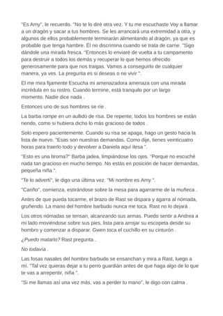 "Es Amy", le recuerdo. "No te lo diré otra vez. Y tu me escuchaste Voy a llamar
a un dragón y sacar a tus hombres. Se les arrancará una extremidad a otra, y
algunos de ellos probablemente terminarán alimentando al dragón, ya que es
probable que tenga hambre. Él no discrimina cuando se trata de carne. "Sigo
dándole una mirada fresca. "Entonces lo enviaré de vuelta a tu campamento
para destruir a todos los demás y recuperar lo que hemos ofrecido
generosamente para que nos traigas. Vamos a conseguirlo de cualquier
manera, ya ves. La pregunta es si deseas o no vivir ".
El me mira fijamente Escucha mi amenazadora amenaza con una mirada
incrédula en su rostro. Cuando termine, está tranquilo por un largo
momento. Nadie dice nada .
Entonces uno de sus hombres se ríe .
La barba rompe en un aullido de risa. De repente, todos los hombres se están
riendo, como si hubiera dicho lo más gracioso de todos .
Solo espero pacientemente. Cuando su risa se apaga, hago un gesto hacia la
lista de nuevo. "Esas son nuestras demandas. Como dije, tienes veinticuatro
horas para traerlo todo y devolver a Daniela aquí ilesa ".
"Esto es una broma?" Barba jadea, limpiándose los ojos. “Porque no escuché
nada tan gracioso en mucho tiempo. No estás en posición de hacer demandas,
pequeña niña ".
"Te lo advertí", le digo una última vez. "Mi nombre es Amy ".
"Cariño", comienza, estirándose sobre la mesa para agarrarme de la muñeca .
Antes de que pueda tocarme, el brazo de Rast se dispara y agarra al nómada,
gruñendo. La mano del hombre barbudo nunca me toca. Rast no lo dejará .
Los otros nómadas se tensan, alcanzando sus armas. Puedo sentir a Andrea a
mi lado moviéndose sobre sus pies, lista para arrojar su escopeta desde su
hombro y comenzar a disparar. Gwen toca el cuchillo en su cinturón .
¿Puedo matarlo? Rast pregunta .
No todavía .
Las fosas nasales del hombre barbudo se ensanchan y mira a Rast, luego a
mí. "Tal vez quieras dejar a tu perro guardián antes de que haga algo de lo que
te vas a arrepentir, niña ".
"Si me llamas así una vez más, vas a perder tu mano", le digo con calma .
 