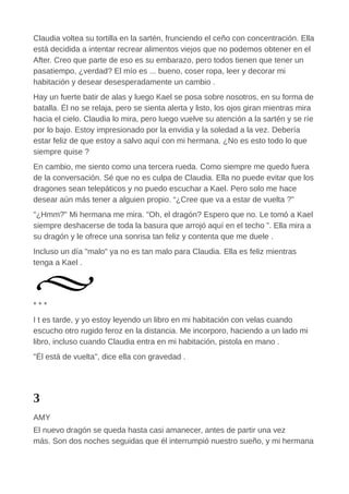 Claudia voltea su tortilla en la sartén, frunciendo el ceño con concentración. Ella
está decidida a intentar recrear alimentos viejos que no podemos obtener en el
After. Creo que parte de eso es su embarazo, pero todos tienen que tener un
pasatiempo, ¿verdad? El mío es ... bueno, coser ropa, leer y decorar mi
habitación y desear desesperadamente un cambio .
Hay un fuerte batir de alas y luego Kael se posa sobre nosotros, en su forma de
batalla. Él no se relaja, pero se sienta alerta y listo, los ojos giran mientras mira
hacia el cielo. Claudia lo mira, pero luego vuelve su atención a la sartén y se ríe
por lo bajo. Estoy impresionado por la envidia y la soledad a la vez. Debería
estar feliz de que estoy a salvo aquí con mi hermana. ¿No es esto todo lo que
siempre quise ?
En cambio, me siento como una tercera rueda. Como siempre me quedo fuera
de la conversación. Sé que no es culpa de Claudia. Ella no puede evitar que los
dragones sean telepáticos y no puedo escuchar a Kael. Pero solo me hace
desear aún más tener a alguien propio. “¿Cree que va a estar de vuelta ?”
"¿Hmm?" Mi hermana me mira. "Oh, el dragón? Espero que no. Le tomó a Kael
siempre deshacerse de toda la basura que arrojó aquí en el techo ”. Ella mira a
su dragón y le ofrece una sonrisa tan feliz y contenta que me duele .
Incluso un día "malo" ya no es tan malo para Claudia. Ella es feliz mientras
tenga a Kael .
* * *
I t es tarde, y yo estoy leyendo un libro en mi habitación con velas cuando
escucho otro rugido feroz en la distancia. Me incorporo, haciendo a un lado mi
libro, incluso cuando Claudia entra en mi habitación, pistola en mano .
"Él está de vuelta", dice ella con gravedad .
3
AMY
El nuevo dragón se queda hasta casi amanecer, antes de partir una vez
más. Son dos noches seguidas que él interrumpió nuestro sueño, y mi hermana
 