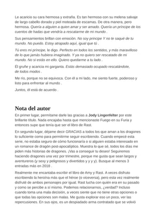 Le acaricio su cara hermosa y extraña. Es tan hermoso con su melena salvaje
de largo cabello dorado y piel moteada de escamas. De otra manera, pero
hermosa. Quería a alguien a quien amar y ser amado. Quería un príncipe de los
cuentos de hadas que vendría a rescatarme de mi mundo .
Sus pensamientos brillan con emoción. No soy principe Y no te saqué de tu
mundo. No puedo. Estoy atrapado aquí, igual que tú .
Tú eres mi príncipe, le digo. Perfecto en todos los sentidos, y más maravilloso
de lo que jamás hubiera imaginado. Y ya no quiero ser rescatado de mi
mundo. No si estás en ello. Quiero quedarme a tu lado .
Él gruñe y acaricia mi garganta. Estás demasiado ocupado rescatándote,
de todos modos .
Me río, porque no se equivoca. Con él a mi lado, me siento fuerte, poderoso y
listo para enfrentar al mundo .
Juntos, él está de acuerdo .
Nota del autor
En primer lugar, permítame darle las gracias a Jody Lingenfelter por este
brillante título. Nada encajaba hasta que mencionaste Fuego en su Furia y
entonces supe que tenía que ser el libro de Rast.
En segundo lugar, déjame decir GRACIAS a todos los que aman a los dragones
lo suficiente como para permitirme seguir escribiendo. Cuando empecé esta
serie, no estaba seguro de cómo funcionaría o si alguien estaba interesado en
un romance de dragón post-apocalíptico. Muestra lo que sé, todos los días me
piden más historias de dragones. ¡Vas a conseguir tu deseo! Seguiremos
haciendo dragones una vez por trimestre, porque me gusta que sean largos y
aventureros (y sexy y peligrosos y divertidos y y y y). Busque al menos 3
entradas más en 2018 .
Realmente me encantaba escribir el libro de Amy y Rast. A veces disfruto
escribiendo la heroína más que el héroe (o viceversa), pero esta vez realmente
disfruté de ambos personajes por igual. Rast lucha con quién era en su pasado
y como se percibe a sí mismo. Podemos relacionarnos, ¿verdad? Incluso
cuando toma una mala decisión, a veces siente que no tiene otras opciones o
que todas las opciones son malas. Me gusta explorar eso un poco, ver las
repercusiones. En sus ojos, es un despiadado arma contratado que se volvió
 