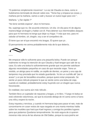 "O podemos simplemente movernos". La voz de Claudia es clara, como si
hubiéramos terminado de discutir sobre eso. "Toma hoy y empaca tus cosas, y
mañana por la mañana, vamos a salir y buscar un nuevo lugar para vivir ".
Mañana. "¿Tan rápido ?"
"No tiene sentido esperar", dice mi hermana .
No, supongo que no. De acuerdo entonces. Un día. Un día para mí de alguna
manera llegar al dragón y hablar con él. Para detener sus interminables ataques
para que mi hermana no tenga que dejar su hogar. Y más que eso, para mí
saludar al hombre, uh, dragón, voy a ser el compañero de .
Él tiene que ser el que encontró mis bragas. Él quiere que yo .
El pensamiento me anima probablemente más de lo que debería .
* * *
Me empacar sólo lo suficiente para una pequeña bolsa. Puede ser porque
realmente no tengo la intención de que Claudia y Kael tengan que salir de su
casa. Es solo una bolsa lo suficientemente grande que me permite satisfacer
algunas necesidades pequeñas en caso de que necesite viajar. Tiene un
vestido, un abrigo para mi rodilla, un cepillo de dientes, un peine y una caja de
tampones muy preciada que he estado guardando. Yo tiro un cuchillo allí "por si
acaso" y un par de bocadillos envueltos, porque quiero estar preparado. Se
siente un poco ridículo preparar lo que se siente como una bolsa de viaje,
cuando en realidad, probablemente estoy huyendo con un dragón que nunca
heconocido .
En realidad, eso suena aún más ridículo .
También llevo un sujetador de repuesto y bragas, y mi libro. Y luego mi bolsa se
está volviendo voluminosa, así que la escondo debajo de mi cama como si fuera
una niña y espero la noche .
Estoy inquieta y nerviosa, y cuando mi hermana baja para pasar el rato, trato de
concentrarme en coser restos de ropa rasgada en una manta mientras habla
sobre los muebles que hará que Kael regrese y consiga los posibles lugares
para que podamos Quedarse temporalmente. No está segura de si quieren
moverse más cerca de las afueras de Old Dallas, porque la caza podría ser
 