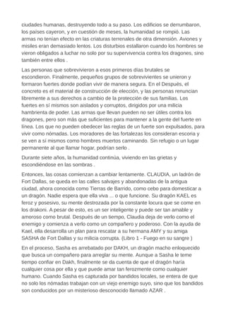 ciudades humanas, destruyendo todo a su paso. Los edificios se derrumbaron,
los países cayeron, y en cuestión de meses, la humanidad se rompió. Las
armas no tenían efecto en las criaturas terrenales de otra dimensión. Aviones y
misiles eran demasiado lentos. Los disturbios estallaron cuando los hombres se
vieron obligados a luchar no solo por su supervivencia contra los dragones, sino
también entre ellos .
Las personas que sobrevivieron a esos primeros días brutales se
escondieron. Finalmente, pequeños grupos de sobrevivientes se unieron y
formaron fuertes donde podían vivir de manera segura. En el Después, el
concreto es el material de construcción de elección, y las personas renuncian
libremente a sus derechos a cambio de la protección de sus familias. Los
fuertes en sí mismos son aislados y corruptos, dirigidos por una milicia
hambrienta de poder. Las armas que llevan pueden no ser útiles contra los
dragones, pero son más que suficientes para mantener a la gente del fuerte en
línea. Los que no pueden obedecer las reglas de un fuerte son expulsados, para
vivir como nómadas. Los moradores de las fortalezas los consideran escoria y
se ven a sí mismos como hombres muertos caminando. Sin refugio o un lugar
permanente al que llamar hogar, podrían serlo .
Durante siete años, la humanidad continúa, viviendo en las grietas y
escondiéndose en las sombras .
Entonces, las cosas comienzan a cambiar lentamente. CLAUDIA, un ladrón de
Fort Dallas, se queda en las calles salvajes y abandonadas de la antigua
ciudad, ahora conocida como Tierras de Barrido, como cebo para domesticar a
un dragón. Nadie espera que ella viva ... o que funcione. Su dragón KAEL es
feroz y posesivo, su mente destrozada por la constante locura que se come en
los drakoni. A pesar de esto, es un ser inteligente y puede ser tan amable y
amoroso como brutal. Después de un tiempo, Claudia deja de verlo como el
enemigo y comienza a verlo como un compañero y poderoso. Con la ayuda de
Kael, ella desarrolla un plan para rescatar a su hermana AMY y su amiga
SASHA de Fort Dallas y su milicia corrupta. (Libro 1 - Fuego en su sangre )
En el proceso, Sasha es arrebatado por DAKH, un dragón macho enloquecido
que busca un compañero para arreglar su mente. Aunque a Sasha le teme
tiempo confiar en Dakh, finalmente se da cuenta de que el dragón haría
cualquier cosa por ella y que puede amar tan ferozmente como cualquier
humano. Cuando Sasha es capturada por bandidos locales, se entera de que
no solo los nómadas trabajan con un viejo enemigo suyo, sino que los bandidos
son conducidos por un misterioso desconocido llamado AZAR .
 