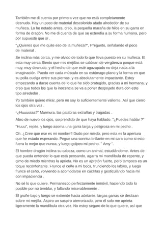 También me di cuenta por primera vez que no está completamente
desnudo. Hay un poco de material descolorido atado alrededor de su
muñeca. Lo he notado antes, creo, la pequeña maraña de hilos en su garra en
forma de dragón. No me di cuenta de que se extendía a su forma humana, pero
por supuesto que sí .
"¿Quieres que me quite eso de la muñeca?", Pregunto, señalando el poco
de material .
Se inclina más cerca, y me olvido de todo lo que lleva puesto en su muñeca. El
esta muy cerca Siento que mis mejillas se caldean de vergüenza porque está
muy, muy desnudo, y el hecho de que esté agazapado no deja nada a la
imaginación. Puedo ver cada músculo en su estómago plano y la forma en que
su polla cuelga entre sus piernas, y es absolutamente impactante. Estoy
empezando a darse cuenta de lo que he sido protegido, gracias a mi hermana, y
creo que todos los que la inocencia se va a poner despojado dura con este
tipo alrededor .
Yo también quiero mirar, pero no soy lo suficientemente valiente. Así que cierro
los ojos otra vez .
“¿Huuussss?” Murmura, las palabras extrañas y tragadas .
Abro de nuevo los ojos, sorprendido de que haya hablado. "¿Puedes hablar ?"
"Huuu", repite, y luego asoma una garra larga y peligrosa en mi pecho .
Oh. ¿Cree que ese es mi nombre? Dudo por miedo, pero esta es la apertura
que he estado esperando. Pegue una sonrisa brillante en mi cara como si esto
fuera lo mejor que nunca, y luego golpeo mi pecho. " Amy ".
El hombre dragón inclina su cabeza, como un animal, estudiándome. Antes de
que pueda entender lo que está pensando, agarra mi mandíbula de repente, y
gimo de miedo mientras la aprieta. No es un apretón fuerte, pero tampoco es un
toque reconfortante. Frunce el ceño a mi boca, frunciendo los labios, y luego
frunce el ceño, volviendo a acomodarse en cuclillas y gesticulando hacia mí
con impaciencia .
No sé lo que quiere. Permanezco perfectamente inmóvil, haciendo todo lo
posible por no temblar, y fallando miserablemente .
Él gruñe bajo y luego se extiende hacia adelante, largas garras se deslizan
sobre mi mejilla. Aspiro un suspiro aterrorizado, pero él solo me aprieta
ligeramente la mandíbula otra vez. No estoy seguro de lo que quiere, así que
 