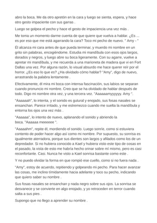 abro la boca. Me da otro apretón en la cara y luego se sienta, espera, y hace
otro gesto impaciente con sus garras .
Luego se golpea el pecho y hace el gesto de impaciencia una vez más .
Me toma un momento darme cuenta de que quiere que vuelva a hablar. ¿Es ...
es por eso que me está agarrando la cara? Toco mi pecho de nuevo. " Amy - "
Él alcanza mi cara antes de que pueda terminar, y muerdo mi nombre en un
grito sin palabras, encogiéndome. Estudia mi mandíbula con esos ojos largos,
dorados y negros, y luego abre su boca ligeramente. Con su agarre, vuelve a
apretar mi mandíbula, y me recuerda a una marioneta de madera que vi en Fort
Dallas una vez. Por alguna razón, lo visual absurdo me hace querer reír por el
horror. ¿Es eso lo que es? ¿Ha olvidado cómo hablar? "Amy", digo de nuevo,
arrastrando la palabra lentamente .
Efectivamente, él mira mi boca con intensa fascinación, sus labios se separan
cuando pronuncio mi nombre. Creo que se ha olvidado de hablar después de
todo. Digo mi nombre otra vez, y una tercera vez. "Aaaaaamyyyyyy. Amy ".
"Aaaaaah", lo intenta, y el sonido es gutural y enojado, sus fosas nasales se
ensanchan. Parece irritado, y me estremezco cuando me suelta la mandíbula y
entorna los ojos una vez más .
"Aaaaaa", lo intento de nuevo, aplanando el sonido y abriendo la
boca. "Aaaaaa meeeeee ".
"Aaaaahm", repite él, mordiendo el sonido. Luego sonríe, como si estuviera
contento de poder hacer algo así como mi nombre. Por supuesto, su sonrisa es
igualmente aterradora, porque sus dientes son largos y afilados como los de un
depredador. Si no hubiera conocido a Kael y hubiera visto este tipo de cosas en
el pasado, la vista de esto me habría hecho orinar sobre mí mismo, pero es casi
reconfortante. Casi. Nunca he visto a Kael sonrisa bastante como este .
Y no puedo olvidar la forma en que rompió ese cuello, como si no fuera nada .
"Amy", estoy de acuerdo, repitiendo y golpeando mi pecho. Para hacer avanzar
las cosas, me inclino tímidamente hacia adelante y toco su pecho, indicando
que quiero saber su nombre .
Sus fosas nasales se ensanchan y nada negro sobre sus ojos. La sonrisa se
desvanece y se convierte en algo enojado, y yo retroceden en terror cuando
salta a sus pies .
Supongo que no llego a aprender su nombre .
 