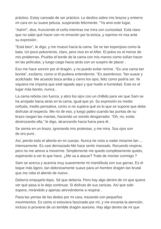 práctico. Estoy cansado de ser práctico. Lo deslizo sobre mis brazos y entierro
mi cara en su suave pelusa, suspirando felizmente. "Ya amo este lugar,
"Aahm", dice, frunciendo el ceño mientras me mira con curiosidad. Está claro
que no sabe qué hacer con mi emoción por la túnica, y reprimo mi risa ante
su expresión .
"Está bien", le digo, y me muevo hacia la cama. Se ve tan esponjoso como la
bata. Un poco polvoriento, claro, pero vivo en el After. El polvo es el menor de
mis problemas. Pruebo el borde de la cama con mis manos como solían hacer
en las películas, y luego caigo hacia atrás con un suspiro de placer .
Eso me hace sonreír por el dragón, y no puedo evitar reírme. "Es una cama tan
bonita", exclamo, como si él pudiera entenderme. "Es asombroso. Tan suave y
acolchado. Me acuesto boca arriba y cierro los ojos, feliz como podría ser. Ni
siquiera me importa que esté tapado aquí y que huele a humedad. Este es el
lugar más bonito, nunca .
La cama rebota con fuerza, y abro los ojos con un chillido para ver que Sam se
ha arrojado hacia atrás en la cama, igual que yo. Su expresión es medio
ceñuda, medio pensativa, como si no supiera qué es lo que se supone que debe
disfrutar al respecto. Me río de eso, y luego jadeo cuando las puntas de su
brazo rasgan las mantas, haciendo un sonido desgarrador. “Oh, no, estás
destrozando ella,” le digo, alcanzando hacia fuera para él .
Se sienta en un brazo, ignorando mis protestas, y me mira. Sus ojos son
de oro puro .
Así, pierdo todo el aliento en mi cuerpo. Nunca he visto a nadie mirarme tan ...
intensamente. Es casi demasiado Me hace sentir mareado. Recuerdo respirar,
pero no me atrevo a moverme. Simplemente me quedo completamente quieto,
esperando a ver lo que hace. ¿Me va a atacar? Trate de montar conmigo ?
Sam se acerca y acaricia muy suavemente mi mandíbula con sus garras. Es el
toque más ligero, tan dolorosamente suave para un hombre dragón tan brutal
que me roba el aliento de nuevo .
Debería empujarlo lejos. Sé que debería. Pero hay algo dentro de mí que quiere
ver qué pasa si lo dejo continuar. Si disfruto de sus caricias. Así que solo
espero, mirándolo y apenas atreviéndome a respirar .
Pasa las yemas de los dedos por mi cara, trazando con pequeños
movimientos. Es como si estuviera fascinado por mí, y me encanta la atención,
incluso si proviene de un temible dragón asesino. Hay algo dentro de mí que
 