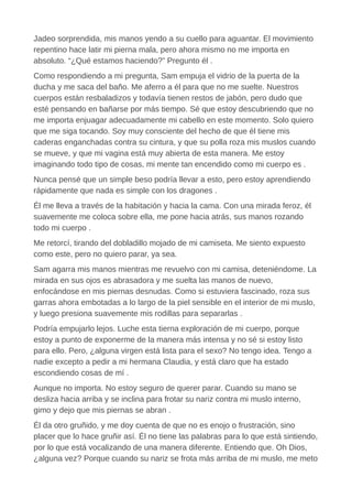 Jadeo sorprendida, mis manos yendo a su cuello para aguantar. El movimiento
repentino hace latir mi pierna mala, pero ahora mismo no me importa en
absoluto. “¿Qué estamos haciendo?” Pregunto él .
Como respondiendo a mi pregunta, Sam empuja el vidrio de la puerta de la
ducha y me saca del baño. Me aferro a él para que no me suelte. Nuestros
cuerpos están resbaladizos y todavía tienen restos de jabón, pero dudo que
esté pensando en bañarse por más tiempo. Sé que estoy descubriendo que no
me importa enjuagar adecuadamente mi cabello en este momento. Solo quiero
que me siga tocando. Soy muy consciente del hecho de que él tiene mis
caderas enganchadas contra su cintura, y que su polla roza mis muslos cuando
se mueve, y que mi vagina está muy abierta de esta manera. Me estoy
imaginando todo tipo de cosas, mi mente tan encendido como mi cuerpo es .
Nunca pensé que un simple beso podría llevar a esto, pero estoy aprendiendo
rápidamente que nada es simple con los dragones .
Él me lleva a través de la habitación y hacia la cama. Con una mirada feroz, él
suavemente me coloca sobre ella, me pone hacia atrás, sus manos rozando
todo mi cuerpo .
Me retorcí, tirando del dobladillo mojado de mi camiseta. Me siento expuesto
como este, pero no quiero parar, ya sea.
Sam agarra mis manos mientras me revuelvo con mi camisa, deteniéndome. La
mirada en sus ojos es abrasadora y me suelta las manos de nuevo,
enfocándose en mis piernas desnudas. Como si estuviera fascinado, roza sus
garras ahora embotadas a lo largo de la piel sensible en el interior de mi muslo,
y luego presiona suavemente mis rodillas para separarlas .
Podría empujarlo lejos. Luche esta tierna exploración de mi cuerpo, porque
estoy a punto de exponerme de la manera más intensa y no sé si estoy listo
para ello. Pero, ¿alguna virgen está lista para el sexo? No tengo idea. Tengo a
nadie excepto a pedir a mi hermana Claudia, y está claro que ha estado
escondiendo cosas de mí .
Aunque no importa. No estoy seguro de querer parar. Cuando su mano se
desliza hacia arriba y se inclina para frotar su nariz contra mi muslo interno,
gimo y dejo que mis piernas se abran .
Él da otro gruñido, y me doy cuenta de que no es enojo o frustración, sino
placer que lo hace gruñir así. Él no tiene las palabras para lo que está sintiendo,
por lo que está vocalizando de una manera diferente. Entiendo que. Oh Dios,
¿alguna vez? Porque cuando su nariz se frota más arriba de mi muslo, me meto
 
