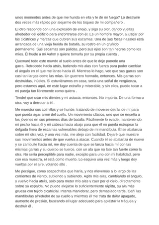 unos momentos antes de que me hunda en ella y le dé mi fuego? Lo destruiré
dos veces más rápido por alejarme de los toques de mi compañero .
El otro responde con una explosión de enojo, y sigo su olor, dando vueltas
alrededor del edificio para encontrarse con él. Es un hombre mayor, a juzgar por
las cicatrices y marcas que cubren sus escamas. Una de sus fosas nasales está
arrancada de una vieja herida de batalla, su rostro en un gruñido
permanente. Sus escamas son pálidas, pero sus ojos son tan negros como los
míos. Él huele a mi Aahm y quiere tomarla por su propia cuenta .
Quemaré todo este mundo al suelo antes de que le deje ponerle una
garra. Retrocedo hacia atrás, batiendo mis alas con fuerza para poder cambiar
el ángulo en el que me lanzo hacia él. Mientras lo hago, veo que sus garras son
casi tan largas como las mías. Un guerrero honrado, entonces. Mis garras son
destruidas, inútiles. Si estuviéramos en casa, sería una señal de vergüenza,
pero estamos aquí, en este lugar extraño y miserable, y sin ellos, puedo tocar a
mi pareja tan libremente como quiera .
Tendré que usar mis dientes y mi astucia, entonces. No importa. De una forma u
otra, voy a derrotar a él .
Me muestra sus colmillos y se hunde, tratando de moverse detrás de mí para
que pueda agarrarme del cuello. Un movimiento clásico, uno que se enseña a
los jóvenes en sus primeros días de batalla. Fácilmente lo evade, manteniendo
mi pecho hacia él y mi cabeza hacia abajo para que él no pueda estropear la
delgada línea de escamas vulnerables debajo de mi mandíbula. Él se abalanza
sobre mí otra vez, y una vez más, me alejo con facilidad. Dejaré que muestre
sus movimientos antes de que vuelva a atacar. Cuando él se abalanza de nuevo
y se zambulle hacia mí, me doy cuenta de que se lanza hacia mí con las
mismas garras y su cuerpo se tuerce, con un ala que no late tan fuerte como la
otra. No sería perceptible para nadie, excepto para uno con mi habilidad, pero
con esa muestra, él está como muerto. Lo esquivo una vez más y luego doy
vueltas por el aire, volando alto .
Me persigue, como sospechaba que haría, y nos movemos a lo largo de las
corrientes de viento, subiendo y subiendo. Agito mis alas, cambiando el ángulo,
y vuelvo hacia atrás, solo para meter mis alas y caer por el cielo, directamente
sobre su espalda. No puede alejarse lo suficientemente rápido, su ala más
gruesa con tejido cicatricial. Intenta maniobrar, pero demasiado tarde. Ceñí las
mandíbulas alrededor de su cuello y mientras él me trata de dólar apagado,
aumento de presión, buscando el lugar adecuado para aplastar la tráquea y
destruir él .
 