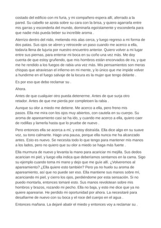 costado del edificio con mi furia, y mi compañero espera allí, aferrado a la
pared. Su cabello se azota sobre su cara con la brisa, y quiero agarrarla entre
mis garras y esconderla del mundo, dominarla egoístamente y esconderla para
que nadie más pueda beber su increíble aroma .
Aterrizo dentro del nido, metiendo mis alas cerca, y luego regreso a mi forma de
dos patas. Sus ojos se abren y retrocede un paso cuando me acerco a ella,
todavía llena de lujuria por nuestro encuentro anterior. Quiero volver a mi lugar
entre sus piernas, para enterrar mi boca en su coño una vez más. Me doy
cuenta de que estoy gruñendo, que mis hombros están encorvados de ira, y que
me he rendido a los fuegos de rabia una vez más. Mis pensamientos son meras
chispas que atraviesan el infierno en mi mente, y lo único que me impide volver
a hundirme en el fuego salvaje de la locura es la mujer que tengo delante .
Es por eso que debo reclamar su .
Ahora.
Antes de que cualquier otro pueda detenerme. Antes de que surja otro
retador. Antes de que me pierda por completoen la rabia .
Aunque su olor a miedo me detiene. Me acerco a ella, pero freno mis
pasos. Ella me mira con los ojos muy abiertos, con cautela en su cuerpo. Su
aroma de apareamiento casi se ha ido, y cuando me acerco a ella, quiero caer
de rodillas y lamerla hasta que lo pruebe de nuevo .
Pero entonces ella se acerca a mí, y estoy distraída. Ella dice algo en su suave
voz, su tono calmante. Hago una pausa, porque ella nunca me ha alcanzado
antes. Esto es nuevo. Se necesita todo lo que tengo para mantener mis manos
a los lados, pero no quiero que su olor a miedo se haga más fuerte .
Ella murmura de nuevo y levanta la mano para acariciar mi mejilla. Sus dedos
acarician mi piel, y luego ella indica que deberíamos sentarnos en la cama. Sigo
su ejemplo cuando toma mi mano y dejo que me guíe allí. ¿Volveremos al
apareamiento? ¿Ella quiere esto también? Pero ya no huelo su aroma de
apareamiento, así que no puede ser eso. Ella mantiene sus manos sobre mí,
acariciando mi piel, y cierro los ojos, perdiéndome por esta sensación. Si no
puedo montarla, entonces tomaré esto. Sus manos revolotean sobre mis
hombros y brazos, rozando mi pecho. Ella no baja, y esto me dice que ya no
quiere aparearse. He perdido mi oportunidad por ahora. La necesitaré para
desafiarme de nuevo con su boca y el roce del cuerpo en el agua .
Entonces mañana. La dejaré abatir el miedo y entonces voy a reclamar su .
 