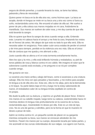 segura de dónde ponerlas, y cuando levanto la vista, se lame los labios,
jadeando y llena de necesidad .
Quiero poner mi boca en la de ella otra vez, como hicimos ayer. La boca se
acopla, donde mi lengua se mete en su boca una y otra vez como si fuera su
coño, reclamándola como mía. Me encantó el sabor de ella así. Me vuelvo a
poner de pie y ella coloca sus manos mojadas en mi cara, frotándome la
mandíbula. Sus manos se vuelven de color rosa, y me doy cuenta de que ella
está lavando la sangre .
Ella no quiere que lleve la sangre de otros cuando vengo a ella. Entiendo
esto. Levanto mi cabeza hacia el arroyo y me froto la cara, limpiando los restos
de mi frenesí de antes. Me alegro de que esto es todo lo que ella verá. Ella no
necesita saber mi vergüenza. Para saber cuán cerca estaba de perder el control
y de irme para siempre, perdido en la violencia una vez más. Ella es el único
hilo de cordura que me queda y me aferraré a ella ...
Justo cuando ella se aferra a mí en esta tormenta extrañamente hecha .
Abro los ojos y la miro, y ella está brillando húmeda y resbaladiza, su piel de
tonos pálidos de rosa y blanco contra mi oro cálido. Me imagino el rubor que le
sobreviene cuando está excitada, y me pregunto si se irá por completo
cuando venga .
Me gustaría ver eso .
Le acaricio una mano arriba y abajo del brazo, como si acariciara a una criatura
salvaje. Ella me mira con ojos pesados y fascinados, y me inclino para acoplar
mi lengua a la de ella otra vez. Esta vez, ella no me aleja, pero da la bienvenida
a mi toque. Su parte labios bajo el mío y luego me la estoy saboreando de
nuevo, el resbaladizo calor de su lengua tímida cepillado en contra de
mi propia .
Me duele la polla con su dulzura, y reprimo un gruñido de placer feroz. Entierro
mis manos en su cabello mojado, luego tomo su cabeza, sosteniéndola hacia mí
mientras deslizo mi lengua más profundamente en la caverna de su boca,
reclamándola aquí, mostrándole mi deseo por ella. Este es un reto de tipo,
creo. No es uno de garras y colmillos, pero es la forma en que le muestro mi
deseo a pesar de todo .
Aahm se inclina contra mí, un pequeño sonido de placer en su garganta
mientras conquisto su boca, sus manos se enroscan alrededor de mis
hombros. Paseé mis manos por su cuerpo, deseando tocarla por todas partes, y
me acomodé en las curvas redondeadas de sus nalgas. Los agarro con fuerza,
 