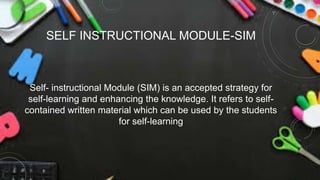 Self- instructional Module (SIM) is an accepted strategy for
self-learning and enhancing the knowledge. It refers to self-
contained written material which can be used by the students
for self-learning
SELF INSTRUCTIONAL MODULE-SIM
 