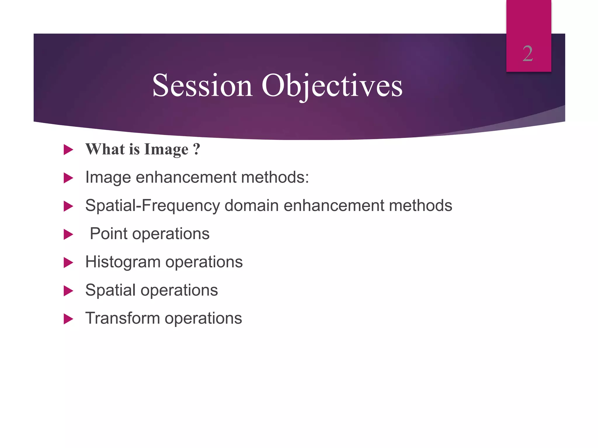 Session Objectives
What is Image ?
Image enhancement methods:
Spatial-Frequency domain enhancement methods
Point operations
Histogram operations
Spatial operations
Transform operations
2