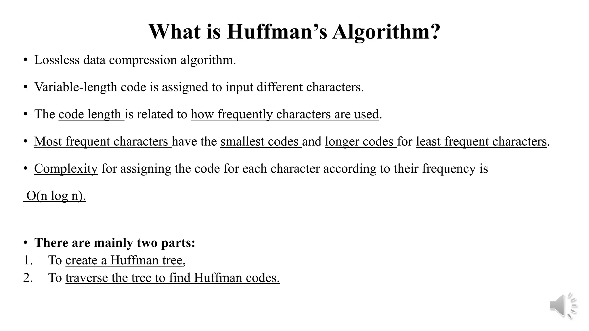 What is Huffman’s Algorithm?
• Lossless data compression algorithm.
• Variable-length code is assigned to input different characters.
• The code length is related to how frequently characters are used.
• Most frequent characters have the smallest codes and longer codes for least frequent characters.
• Complexity for assigning the code for each character according to their frequency is
O(n log n).
• There are mainly two parts:
1. To create a Huffman tree,
2. To traverse the tree to find Huffman codes.
 