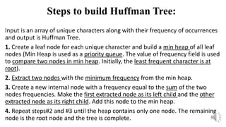 Steps to build Huffman Tree:
Input is an array of unique characters along with their frequency of occurrences
and output is Huffman Tree.
1. Create a leaf node for each unique character and build a min heap of all leaf
nodes (Min Heap is used as a priority queue. The value of frequency field is used
to compare two nodes in min heap. Initially, the least frequent character is at
root).
2. Extract two nodes with the minimum frequency from the min heap.
3. Create a new internal node with a frequency equal to the sum of the two
nodes frequencies. Make the first extracted node as its left child and the other
extracted node as its right child. Add this node to the min heap.
4. Repeat steps#2 and #3 until the heap contains only one node. The remaining
node is the root node and the tree is complete.
 