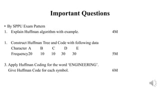 Important Questions
• By SPPU Exam Pattern
1. Explain Huffman algorithm with example. 4M
1. Construct Huffman Tree and Code with following data
Character A B C D E
Frequency20 10 10 30 30 5M
3. Apply Huffman Coding for the word ‘ENGINEERING’.
Give Huffman Code for each symbol. 6M
 