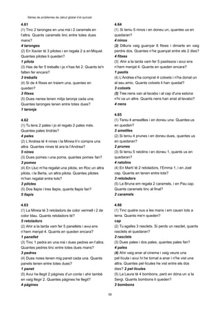 58
Sèries de problemes de càlcul global d’el quinzet
4.61
(1) Tinc 2 taronges en una mà i 2 caramels en
l’altra. Quants caramels tinc entre totes dues
mans?
4 taronges
(2) En Xavier té 3 pilotes i en regala 2 a enMiquel.
Quantes pilotes li queden?
1 pilota
(3) Has de fer 5 treballs i ja n’has fet 2. Quants te'n
falten fer encara?
3 treballs
(4) Si de 4 fitxes en traiem una, quantes en
queden?
3 fitxes
(5) Dues nenes tenen mitja taronja cada una.
Quantes taronges tenen entre totes dues?
1 taronja
4.62
(1) Tu tens 2 pales i jo et regalo 2 pales més.
Quantes pales tindràs?
4 pales
(2) L’Andrea té 4 nines i la Mireia li’n compra una
altra. Quantes nines té ara la l’Andrea?
5 nines
(3) Dues pomes i una poma, quantes pomes fan?
3 pomes
(4) En Lluc m’ha regalat una pilota, en Roc un altra
pilota, i la Berta, un altra pilota. Quantes pilotes
m’han regalat entre tots?
3 pilotes
(5) Dos llapis i tres llapis, quants llapis fan?
5 llapis
4.63
(1) La Mireia té 3 retoladors de color vermell i 2 de
color blau. Quants retoladors té?
5 retoladors
(2) Ahir a la tarda vam fer 5 panellets i avui ens
n’hem menjat 4. Quants en queden encara?
1 panellet
(3) Tinc 1 pedra en una mà i dues pedres en l’altra.
Quantes pedres tinc entre totes dues mans?
3 pedres
(4) Dues noies tenen mig panet cada una. Quants
panets tenen entre totes dues?
1 panet
(5) Avui he llegit 2 pàgines d’un conte i ahir tambè
en vaig llegir 2. Quantes pàgines he llegit?
4 pàgines
4.64
(1) Si teniu 5 ninos i en doneu un, quantes us en
quedaran?
4 ninos
(2) Dilluns vaig guanyar 6 fitxes i dimarts en vaig
perdre dos. Quantes n’he guanyat entre els 2 dies?
4 fitxes
(3) Ahir a la tarda vam fer 5 pastissos i avui ens
n’hem menjat 4. Quants en queden encara?
1 pastís
(4) L’Andrea s'ha comprat 4 cotxets i n'ha donat un
al seu amic. Quants cotxets li han quedat?
3 cotxets
(5) Tres nens van al lavabo i al cap d'una estona
n'hi va un altre. Quants nens han anat al lavabo?
4 nens
4.65
(1) Teniu 4 ameatlles i en doneu una. Quantes us
en queden?
3 ametlles
(2) Si teniu 4 prunes i en doneu dues, quantes us
en quedaran?
2 prunes
(3) Si teniu 5 ratolins i en doneu 1, quants us en
quedaran?
4 ratolins
(4) En Martí té 2 retoladors, l’Emma 1, i en Joel
cap. Quants en tenen entre tots?
3 retoladors
(5) La Bruna em regala 2 caramels, i en Pau cap.
Quants caramels tinc al final?
2 caramels
4.66
(1) Tinc quatre ous a les mans i em cauen tots a
terra. Quants me'n queden?
cap
(2) Tu agafes 3 rasclets. Si perds un rasclet, quants
rasclets et quedaran?
2 rasclets
(3) Dues pales i dos pales, quantes pales fan?
4 pales
(4) Ahir vaig anar al cinema i vaig veure una
pel·lícula i avui hi he tornat a anar i n'he vist una
altra. Quantes pel·lícules he vist entre els dos
dies? 2 pel·lícules
(5) La Laura té 4 bombons, però en dóna un a la
Sergi. Quants bombons li queden?
3 bombons
 