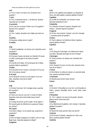 59
Sèries de problemes de càlcul global d’el quinzet
4.67
(1) Tinc 2 nines i en dono una. Quantes me'n
queden?
1 nina
(2) Tinc 3 caramels d'anís i 1 de llimona. Quants
caramels tinc en total?
4 caramels
(3) En Leo em va donar 5 fulls i avui n’he gastat 1.
Quants me’n queden?
4 fulls
(4) Tinc 1 pilota. Quantes me’n falten per tenir-ne
4?
3 pilotes
(5) Quantes orelles tenen 2 gats?
4 orelles
4.68
(1) Teniu 5 avellanes i en doneu una. Quantes usen
quedaran?
4 avellanes
(2) Si poses 2 gots a la taula i en Gabriel n'hi posa
un altre, quants gots hi ha sobre la taula?
3 gots
(3) Una flor té 6 fulles. Si li arrenques les 3 fulles,
quantes fulles li quedaran?
3 fulles
(4) A la porta hi ha 3 nenes i a la taula n'hi ha una.
On hi ha menys nenes?
A la taula
(5) En Sergi té 2 ninos en una capsa i 4 en una
altre. Quantes ninos té en total?
6 nines
4.69
(1) Si tens 5 prunes i te'n menges dues, quantes
te'n queden?
3 prunes
(2) Tens una nina en una mà i 3 nines en l’altra.
Quantes nines tens entre totes dues mans?
4 Nines
(3) L’equip de primer va fer 5 gols i el de segon 1.
Per quants gols de diferència va guanyar l’equip
de. primer?
Per 4 gols
(4) Si tens 2 llapis i no en perds cap, quants te'n
quedaran?
2 llapis
(5) Avui he llegit 3 pàgines d’un llibre i ahir en vaig
llegir dues. Quantes pàgines he llegit?
5 pàgines
4.70
(1) Si tu ara agafes dues galetes i jo després et
dono una altra galeta, quantes galetes tindràs?
3 galetes
(2) La Mar té 2 baldufes i en compra 3 més.
Quantes baldufes té ara?
5 baldufes
(3) L’Ariadna compra 5 iogurts i després se'n
menja 1. Quants iogurts li queden?
4 iogurts
(4) Si ahir vas comprar 3 peres i avui te'n menges
1, quantes peres et queden?
2 peres
(5) Tens 2 globus i la Carlota et dóna 3 globus,
quants globus tindràs?
5 globus
4.71
(1) En Sergi té 3 taronges i la Valentina li'n dóna
una altra. Quantes taronges té ara en Sergi?
4 taronges
(2) Tens 3 pomes i en dónes una. Quantes te'n
queden?
2 pomes
(3) En Sergi té 4 ninos i la Irina dos. Quants ninos
més té en Sergi ?
2 ninos
(4) Si la Núria i la Júlia em donen un caramel cada
una, quants caramels tindré?
2 caramels
(5) Quants peus tenen dues nenes?
4 peus
4.72
(1) Si tenim 4 forquilles en una mà i una forquilla en
l’altra, quants forquilles tenim entre totes dues
mans?
5 forquilles
(2) Tinc 1 globus i la Jana en té quatre. Quants
globus tenim entre tots dos?
5 globus
(3) La Mariona té 6 galetes i se'n menja 3. Quantes
galetes li queden?
3 galeta
(4) Quant fan dues pomes més una poma?
3 pomes
(5) Si et dono 4 pilotes i després te’n dono una
altra, quantes pilotes tindràs?
5 pilotes
 