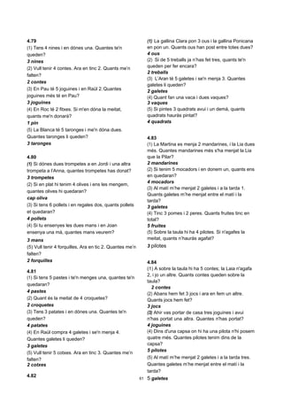 61
4.79
(1) Tens 4 nines i en dónes una. Quantes te'n
queden?
3 nines
(2) Vull tenir 4 contes. Ara en tinc 2. Quants me’n
falten?
2 contes
(3) En Pau té 5 joguines i en Raül 2.Quantes
joguines més té en Pau?
3 joguines
(4) En Roc té 2 fitxes. Si m'en dóna la meitat,
quants me'n donarà?
1 pin
(5) La Blanca té 5 taronges i me'n dóna dues.
Quantes taronges li queden?
3 taronges
4.80
(1) Si dónes dues trompetes a en Jordi i una altra
trompeta a l’Anna, quantes trompetes has donat?
3 trompetes
(2) Si en plat hi tenim 4 olives i ens les mengem,
quantes olives hi quedaran?
cap oliva
(3) Si tens 6 pollets i en regales dos, quants pollets
et quedaran?
4 pollets
(4) Si tu ensenyes les dues mans i en Joan
ensenya una mà, quantes mans veurem?
3 mans
(5) Vull tenir 4 forquilles, Ara en tic 2. Quantes me’n
falten?
2 forquilles
4.81
(1) Si tens 5 pastes i te'n menges una, quantes te'n
quedaran?
4 pastes
(2) Quant és la meitat de 4 croquetes?
2 croquetes
(3) Tens 3 patates i en dónes una. Quantes te'n
queden?
4 patates
(4) En Raül compra 4 galetes i se'n menja 4.
Quantes galetes li queden?
3 galetes
(5) Vull tenir 5 cotxes. Ara en tinc 3. Quantes me’n
falten?
2 cotxes
4.82
(1) La gallina Clara pon 3 ous i la gallina Ponicana
en pon un. Quants ous han post entre totes dues?
4 ous
(2) Si de 5 treballs ja n’has fet tres, quants te'n
queden per fer encara?
2 treballs
(3) L’Aran té 5 galetes i se'n menja 3. Quantes
galetes li queden?
2 galetes
(4) Quant fan una vaca i dues vaques?
3 vaques
(5) Si pintes 3 quadrats avui i un demà, quants
quadrats hauràs pintat?
4 quadrats
4.83
(1) La Martina es menja 2 mandarines, i la Lia dues
més. Quantes mandarines més s'ha menjat la Lia
que la Pilar?
2 mandarines
(2) Si tenim 5 mocadors i en donem un, quants ens
en quedaran?
4 mocadors
(3) Al matí m’he menjat 2 galetes i a la tarda 1.
Quants galetes m’he menjat entre el matí i la
tarda?
3 galetes
(4) Tinc 3 pomes i 2 peres. Quants fruites tinc en
total?
5 fruites
(5) Sobre la taula hi ha 4 pilotes. Si n'agafes la
meitat, quants n’hauràs agafat?
3 pilotes
4.84
(1) A sobre la taula hi ha 5 contes; la Laia n'agafa
2, i jo un altre. Quants contes queden sobre la
taula?
2 contes
(2) Abans hem fet 3 jocs i ara en fem un altre.
Quants jocs hem fet?
3 jocs
(3) Ahir vas portar de casa tres joguines i avui
n'has portat una altra. Quantes n'has portat?
4 joguines
(4) Dins d'una capsa on hi ha una pilota n'hi posem
quatre més. Quantes pilotes tenim dins de la
capsa?
5 pilotes
(5) Al matí m’he menjat 2 galetes i a la tarda tres.
Quantes galetes m’he menjat entre el matí i la
tarda?
5 galetes
 