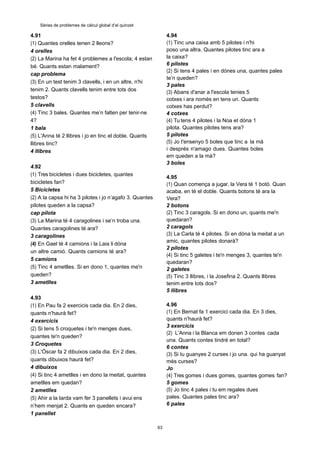 63
Sèries de problemes de càlcul global d’el quinzet
4.91
(1) Quantes orelles tenen 2 lleons?
4 orelles
(2) La Marina ha fet 4 problemes a l'escola; 4 estan
bé. Quants estan malament?
cap problema
(3) En un test tenim 3 clavells, i en un altre, n'hi
tenim 2. Quants clavells tenim entre tots dos
testos?
5 clavells
(4) Tinc 3 bales. Quantes me’n falten per tenir-ne
4?
1 bala
(5) L'Anna té 2 llibres i jo en tinc el doble. Quants
llibres tinc?
4 llibres
4.92
(1) Tres bicicletes i dues bicicletes, quantes
bicicletes fan?
5 Bicicletes
(2) A la capsa hi ha 3 pilotes i jo n’agafo 3. Quantes
pilotes queden a la capsa?
cap pilota
(3) La Marina té 4 caragolines i se’n troba una.
Quantes caragolines té ara?
3 caragolines
(4) En Gael té 4 camions i la Laia li dóna
un altre camió. Quants camions té ara?
5 camions
(5) Tinc 4 ametlles. Si en dono 1, quantes me'n
queden?
3 ametlles
4.93
(1) En Pau fa 2 exercicis cada dia. En 2 dies,
quants n'haurà fet?
4 exercicis
(2) Si tens 5 croquetes i te'n menges dues,
quantes te'n queden?
3 Croquetes
(3) L'Óscar fa 2 dibuixos cada dia. En 2 dies,
quants dibuixos haurà fet?
4 dibuixos
(4) Si tinc 4 ametlles i en dono la meitat, quantes
ametlles em quedan?
2 ametlles
(5) Ahir a la tarda vam fer 3 panellets i avui ens
n’hem menjat 2. Quants en queden encara?
1 panellet
4.94
(1) Tinc una caixa amb 5 pilotes i n'hi
poso una altra. Quantes pilotes tinc ara a
la caixa?
6 pilotes
(2) Si tens 4 pales i en dónes una, quantes pales
te’n queden?
3 pales
(3) Abans d'anar a l'escola tenies 5
cotxes i ara només en tens un. Quants
cotxes has perdut?
4 cotxes
(4) Tu tens 4 pilotes i la Noa et dóna 1
pilota. Quantes pilotes tens ara?
5 pilotes
(5) Jo t'ensenyo 5 boles que tinc a la mà
i després n'amago dues. Quantes boles
em queden a la mà?
3 boles
4.95
(1) Quan comença a jugar, la Vera té 1 botó. Quan
acaba, en té el doble. Quants botons té ara la
Vera?
2 botons
(2) Tinc 3 caragols. Si en dono un, quants me'n
quedaran?
2 caragols
(3) La Carla té 4 pilotes. Si en dóna la meitat a un
amic, quantes pilotes donarà?
2 pilotes
(4) Si tinc 5 galetes i te'n menges 3, quantes te'n
quedaran?
2 galetes
(5) Tinc 3 llibres, i la Josefina 2. Quants llibres
tenim entre tots dos?
5 llibres
4.96
(1) En Bernat fa 1 exercici cada dia. En 3 dies,
quants n'haurà fet?
3 exercicis
(2) L’Anna i la Blanca em donen 3 contes cada
una. Quants contes tindré en total?
6 contes
(3) Si tu guanyes 2 curses i jo una. qui ha guanyat
més curses?
Jo
(4) Tres gomes i dues gomes, quantes gomes fan?
5 gomes
(5) Jo tinc 4 pales i tu em regales dues
pales. Quantes pales tinc ara?
6 pales
 
