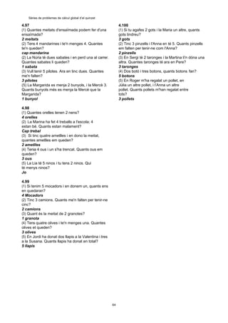 64
Sèries de problemes de càlcul global d’el quinzet
4.97
(1) Quantes meitats d'ensaïmada podem fer d'una
ensaïmada?
2 meitats
(2) Tens 4 mandarines i te'n menges 4. Quantes
te'n queden?
cap mandarina
(2) La Núria té dues sabates i en perd una al carrer.
Quantes sabates li queden?
1 sabata
(3) Vull tenir 5 pilotes. Ara en tinc dues. Quantes
me'n falten?
3 pilotes
(5) La Margarida es menja 2 bunyols, i la Mercè 3.
Quants bunyols més es menja la Mercè que la
Margarida?
1 bunyol
4.98
(1) Quantes orelles tenen 2 nens?
4 orelles
(2) La Marina ha fet 4 treballs a l'escola; 4
estan bé. Quants estan malament?
Cap trebal
(3) Si tinc quatre ametlles i en dono la meitat,
quantes ametlles em queden?
2 ametlles
(4) Tenia 4 ous i un s'ha trencat. Quants ous em
queden?
3 ous
(5) La Lia té 5 ninos i tu tens 2 ninos. Qui
té menys ninos?
Jo
4.99
(1) Si tenim 5 mocadors i en donem un, quants ens
en quedaran?
4 Mocadors
(2) Tinc 3 camions. Quants me'n falten per tenir-ne
cinc?
2 camions
(3) Quant és la meitat de 2 granotes?
1 granota
(4) Tens quatre olives i te'n menges una. Quantes
olives et queden?
3 olives
(5) En Jordi ha donat dos llapis a la Valentina i tres
a la Susana. Quants llapis ha donat en total?
5 llapis
4.100
(1) Si tu agafes 2 gots i la Maria un altre, quants
gots tindreu?
3 gots
(2) Tinc 3 pinzells i l'Anna en té 5. Quants pinzells
em falten per tenir-ne com l'Anna?
2 pinzells
(3) En Sergi té 2 taronges i la Martina li'n dóna una
altra. Quantes taronges té ara en Pere?
3 taronges
(4) Dos botó i tres botons, quants botons fan?
5 botons
(5) En Roger m'ha regalat un pollet, en
Júlia un altre pollet, i l’Anna un altre
pollet. Quants pollets m'han regalat entre
tots?
3 pollets
 