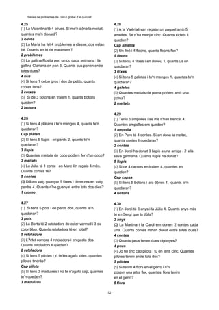 52
Sèries de problemes de càlcul global d’el quinzet
4.25
(1) La Valentina té 4 olives. Si me'n dóna la meitat,
quantes me'n donarà?
2 olives
(2) La Maria ha fet 4 problemes a classe; dos estan
bé. Quants en té de malament?
2 problemes
(3) La gallina Rosita pon un ou cada setmana i la
gallina Clariana en pon 3. Quants ous ponen entre
totes dues?
4 ous
(4) Si tens 1 cotxe gros i dos de petits, quants
cotxes tens?
3 cotxes
(5) Si de 3 botons en traiem 1, quants botons
queden?
2 botons
4.26
(1) Si tens 4 plàtans i te'n menges 4, quants te'n
quedaran?
Cap plàtan
(2) Si tens 5 llapis i en perds 2, quants te'n
quedaran?
3 llapis
(3) Quantes meitats de coco podem fer d'un coco?
2 meitats
(4) La Júlia té 1 conte i en Marc li'n regala 4 més.
Quants contes té?
5 contes
(5) Dilluns vaig guanyar 5 fitxes i dimecres en vaig
perdre 4. Quants n'he guanyat entre tots dos dies?
1 cromo
4.27
(1) Si tens 5 pots i en perds dos, quants te'n
quedaran?
3 pots
(2) La Berta té 2 retoladors de color vermell i 3 de
color blau. Quants retoladors té en total?
5 retoladors
(3) L’Arlet compra 4 retoladors i en gasta dos.
Quants retoladors li queden?
2 retoladors
(4) Si tens 5 pilotes i jo te les agafo totes, quantes
pilotes tindràs?
Cap pilota
(5) Si tens 3 maduixes i no te n'agafo cap, quantes
te'n queden?
3 maduixes
4.28
(1) A la Valèriali van regalar un paquet amb 5
amelles. Se n'ha menjat cinc. Quants xiclets li
queden?
Cap ametlla
(2) Un lleó i 4 lleons, quants lleons fan?
5 lleons
(3) Si teniu 4 fitxes i en doneu 1, quants us en
quedaran?
3 fitxes
(4) Si tens 5 galetes i te'n menges 1, quantes te'n
quedaran?
4 galetes
(5) Quantes meitats de poma podem amb una
poma?
2 meitats
4.29
(1) Tenia 5 ampolles i se me n'han trencat 4.
Quantes ampolles em queden?
1 ampolla
(2) En Pere té 4 contes. Si en dóna la meitat,
quants contes li quedaran?
2 contes
(3) En Jordi ha donat 3 llapis a una amiga i 2 a la
seva germana. Quants llapis ha donat?
5 llapis
(4) Si de 4 capses en traiem 4, quantes en
queden?
Cap capsa
(5) Si tens 5 botons i ara dónes 1, quants te'n
quedaran?
4 botons
4.30
(1) En Jordi té 6 anys i la Júlia 4. Quants anys més
té en Sergi que la Júlia?
2 anys
(2) La Martina i la Carol em donen 2 contes cada
una. Quants contes m'han donat entre totes dues?
4 contes
(3) Quants peus tenen dues cigonyes?
4 peus
(4) Jo no tinc cap pilota i tu en tens cinc. Quantes
pilotes tenim entre tots dos?
5 pilotes
(5) Si tenim 4 flors en el gerro i n'hi
posem una altra flor, quantes flors tenim
en el gerro?
5 flors
 