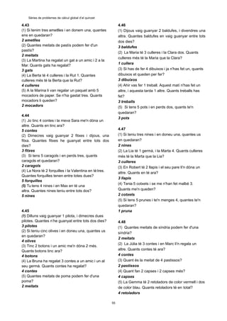 55
Sèries de problemes de càlcul global d’el quinzet
4.43
(1) Si tenim tres ametlles i en donem una, quantes
ens en quedaran?
2 ametlles
(2) Quantes meitats de pastís podem fer d'un
pastís?
2 meitats
(3) La Martina ha regalat un gat a un amic i 2 a la
Mar. Quants gats ha regalat?
3 gats
(4) La Berta té 4 culleres i la Rut 1. Quantes
culleres més té la Berta que la Rut?
4 culleres
(5) A la Marina li van regalar un paquet amb 5
mocadors de paper. Se n'ha gastat tres. Quants
mocadors li queden?
2 mocadors
4.44
(1) Jo tinc 4 contes i la meva Sara me'n dóna un
altre. Quants en tinc ara?
5 contes
(2) Dimecres vaig guanyar 2 fitxes i dijous, una
fitxa. Quantes fitxes he guanyat entre tots dos
dies?
3 fitxes
(3) Si tens 5 caragols i en perds tres, quants
caragols et quedaran?
2 caragols
(4) La Nora té 2 forquilles i la Valentina en té tres.
Quantes forquilles tenen entre totes dues?
5 forquilles
(5) Tu tens 4 nines i en Max en té una
altra. Quantes nines teniu entre tots dos?
5 nines
4.45
(1) Dilluns vaig guanyar 1 pilota, i dimecres dues
pilotes. Quantes n’he guanyat entre tots dos dies?
3 pilotes
(2) Si teniu cinc olives i en doneu una, quantes us
en quedaran?
4 olives
(3) Tinc 2 botons i un amic me'n dóna 2 més.
Quants botons tinc ara?
4 botons
(4) La Bruna ha regalat 3 contes a un amic i un al
seu germà. Quants contes ha regalat?
4 contes
(5) Quantes meitats de poma podem fer d'una
poma?
2 meitats
4.46
(1) Dijous vaig guanyar 2 baldufes, i divendres una
altra. Quantes baldufes en vaig guanyar entre tots
dos dies?
3 baldufes
(2) La Maria té 3 culleres i la Clara dos. Quants
culleres més té la Maria que la Clara?
1 cullera
(3) Si has de fer 4 dibuixos i ja n'has fet un, quants
dibuixos et queden per fer?
3 dibuixos
(4) Ahir vas fer 1 treball. Aquest matí n'has fet un
altre, i aquesta tarda 1 altre. Quants treballs has
fet?
3 treballs
(5) Si tens 5 pots i en perds dos, quants te'n
quedaran?
3 pots
4.47
(1) Si teniu tres nines i en doneu una, quantes us
en quedaran?
2 nines
(2) La Lia té 1 germà, i la Marta 4. Quants culleres
més té la Marta que la Lia?
3 culleres
(3) En Robert té 2 llapis i el seu pare li'n dóna un
altre. Quants en té ara?
3 llapis
(4) Tenia 5 cotxets i se me n'han fet malbé 3.
Quants me'n queden?
2 cotxets
(5) Si tens 5 prunes i te'n menges 4, quantes te'n
quedaran?
1 pruna
4.48
(1) Quantes meitats de síndria podem fer d'una
síndria?
2 meitats
(2) La Júlia té 3 contes i en Marc li'n regala un
altre. Quants contes té ara?
4 contes
(3) Quant és la meitat de 4 pastissos?
2 pastissos
(4) Quant fan 2 capses i 2 capses més?
4 capses
(5) La Gemma té 2 retoladors de color vermell i dos
de color blau. Quants retoladors té en total?
4 retoladors
 