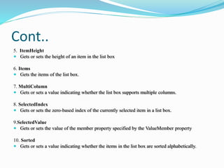 Cont..
5. ItemHeight
 Gets or sets the height of an item in the list box
6. Items
 Gets the items of the list box.
7. MultiColumn
 Gets or sets a value indicating whether the list box supports multiple columns.
8. SelectedIndex
 Gets or sets the zero-based index of the currently selected item in a list box.
9.SelectedValue
 Gets or sets the value of the member property specified by the ValueMember property
10. Sorted
 Gets or sets a value indicating whether the items in the list box are sorted alphabetically.
 