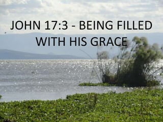 JOHN 17:3 - BEING FILLED
WITH HIS GRACE
 